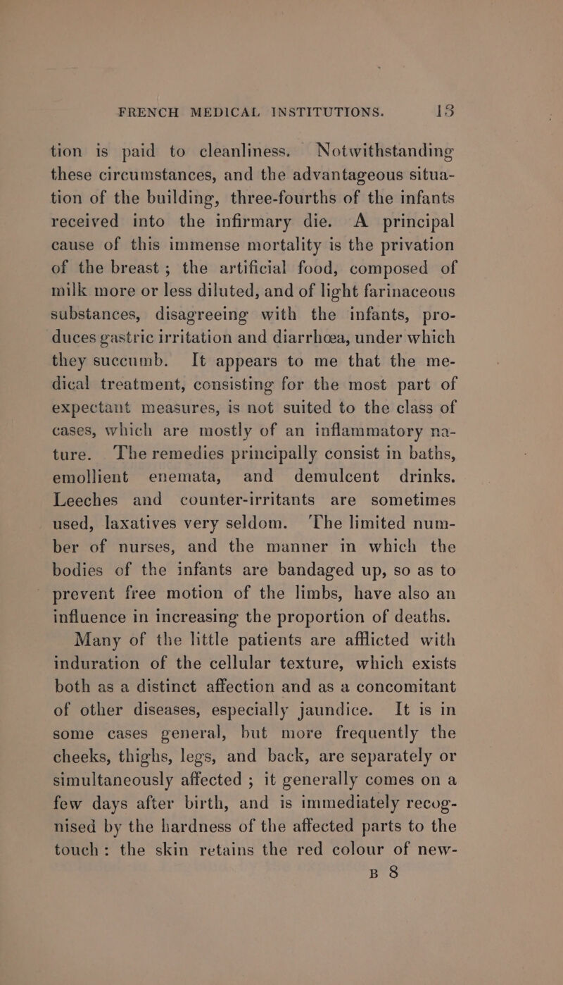 tion is paid to cleanliness. Notwithstanding these circumstances, and the advantageous situa- tion of the building, three-fourths of the infants received into the infirmary die. A principal cause of this immense mortality is the privation of the breast ; the artificial food, composed of milk more or less diluted, and of light farinaceous substances, disagreeing with the infants, pro- duces gastric irritation and diarrhoea, under which they succumb. It appears to me that the me- dical treatment, consisting for the most part of expectant measures, is not suited to the class of cases, which are mostly of an inflammatory na- ture. The remedies principally consist in baths, emollient enemata, and demulcent drinks. Leeches and counter-irritants are sometimes used, laxatives very seldom. ‘The limited num- ber of nurses, and the manner in which the bodies of the infants are bandaged up, so as to ' prevent free motion of the limbs, have also an influence in increasing the proportion of deaths. Many of the little patients are afflicted with induration of the cellular texture, which exists both as a distinct affection and as a concomitant of other diseases, especially jaundice. It is in some cases general, but more frequently the cheeks, thighs, legs, and back, are separately or simultaneously affected ; it generally comes on a few days after birth, and is immediately recog- nised by the hardness of the affected parts to the touch: the skin retains the red colour of new- B 8