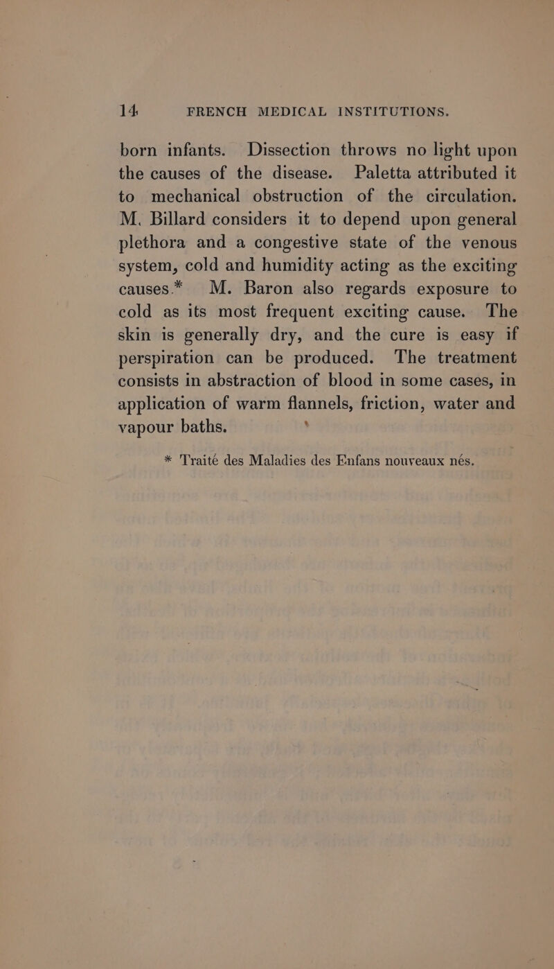 born infants. Dissection throws no light upon the causes of the disease. Paletta attributed it to mechanical obstruction of the circulation. M. Billard considers it to depend upon general plethora and a congestive state of the venous system, cold and humidity acting as the exciting causes.* M. Baron also regards exposure to cold as its most frequent exciting cause. The skin is generally dry, and the cure is easy if perspiration can be produced. The treatment consists in abstraction of blood in some cases, in application of warm flannels, friction, water and vapour baths. ; * Traite des Maladies des Enfans nouveaux nés.