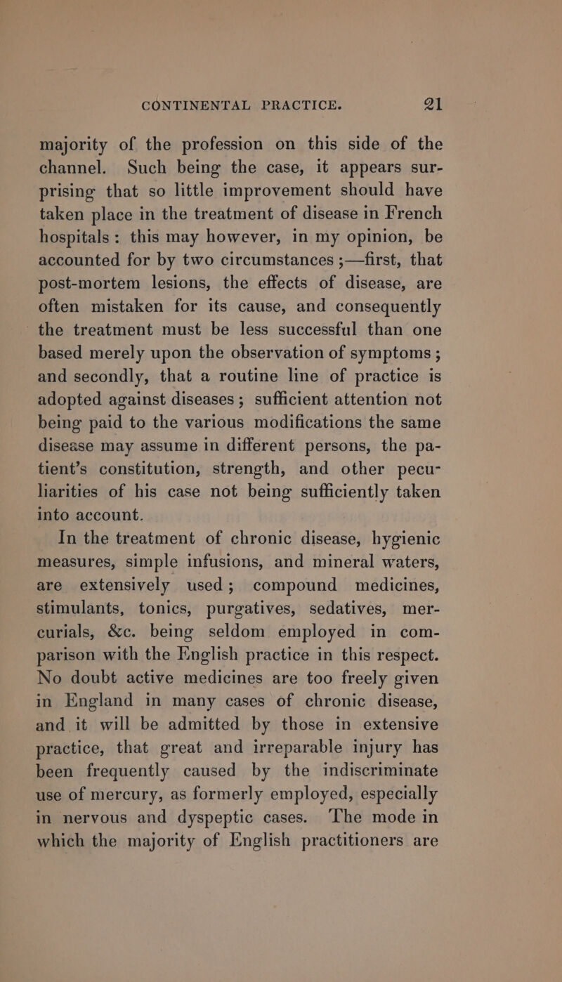 majority of the profession on this side of the channel. Such being the case, it appears sur- prising that so little improvement should have taken place in the treatment of disease in French hospitals : this may however, in my opinion, be accounted for by two circumstances ;—first, that post-mortem lesions, the effects of disease, are often mistaken for its cause, and consequently the treatment must be less successful than one based merely upon the observation of symptoms ; and secondly, that a routine line of practice is adopted against diseases ; sufficient attention not being paid to the various modifications the same disease may assume in different persons, the pa- tient’s constitution, strength, and other pecu- liarities of his case not being sufficiently taken into account. In the treatment of chronic disease, hygienic measures, simple infusions, and mineral waters, are extensively used; compound medicines, stimulants, tonics, purgatives, sedatives, mer- curials, &amp;c. being seldom employed in com- parison with the English practice in this respect. No doubt active medicines are too freely given in England in many cases of chronic disease, and it will be admitted by those in extensive practice, that great and irreparable injury has been frequently caused by the indiscriminate use of mercury, as formerly employed, especially in nervous and dyspeptic cases. ‘The mode in which the majority of English practitioners are