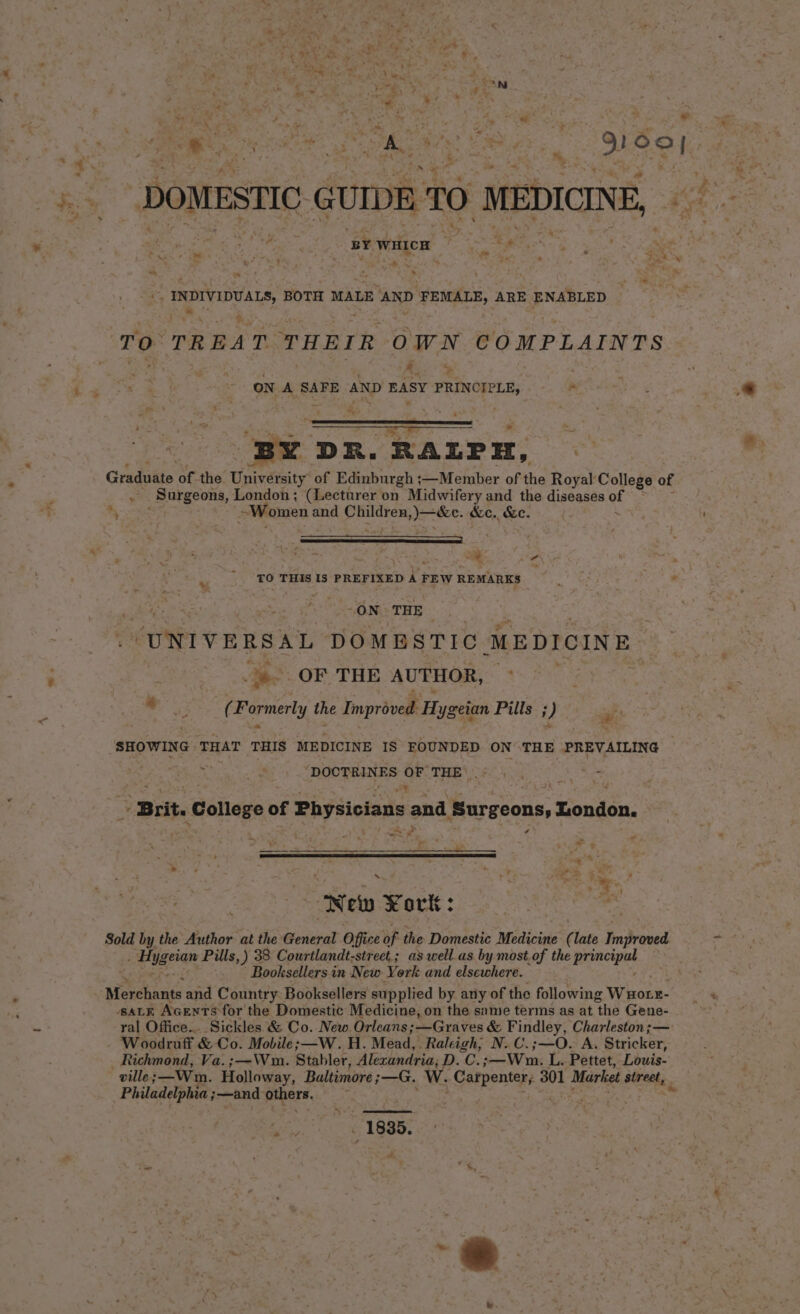  5 * = r tid a ‘ wan , $9 . oh ep org or fa : P <a aS } - Pena 8) Ree Minn aah eel, 9100) : : et ' er Cin? | eee * ‘ ay DOMESTIC GUIDE 70 MEDICINE, 2 yh BOTH MALE AND FEMALE, ARE ENABLED 4 TO TREAT. THEIR OWN COMPLAINTS A. ,. ON A SAFE AND EASY PRINCIPLE, By DR. RALP iH, Rice Graduate of the University of Edinburgh ;—Member of the Royal: College of 7 Sargeons, London; (Lecturer on Midwifery and the diseases af ' “Women a and Sie a: &amp;c. ke. 4 >. ae? ; ie ae . Me Sd al TO THIS 13 PREFIXED A FEW REMARKS ON THE “UNIVERSAL DOMESTIC MEDICINE | OF THE AUTHOR, © | “ ot sage the Improved H ygeian Pills ; i) A SHOWING THAT THIS MEDICINE IS FOUNDED ON THE PREVAILING ; a ae DURE ES OF THE’ pn re si mo J Brit. College of Physicians and ‘Surgeons, London. t ae ra ’ ‘ e “” ~ . a Pie New Kort: : Sold by the Author at the General Office of the Domestic Medicine ( late naproved “iygeram Pills, ) 38 Courtlandt-street.; as well.as by most Of the Rarteyat Booksellers in New York and elsewhere. Merchants and Country Booksellers supplied by any of the following Wuotr- SALE AGENTS for the Domestic Medicine, on the same terms as at the Gene- ral Office... Sickles &amp; Co. New Orleans; —Graves &amp; Findley, Charleston ;— . Woodruff &amp; Co. Mobile; —W. H. Mead, Raleigh, N. C.;—O. A. Stricker, Richmond, Va. ;—\m. Stabler, Alexandria, D.C. —Wmni L. Pettet, Louis- Philadelphia ;—and- piers, 1885. a a ¥
