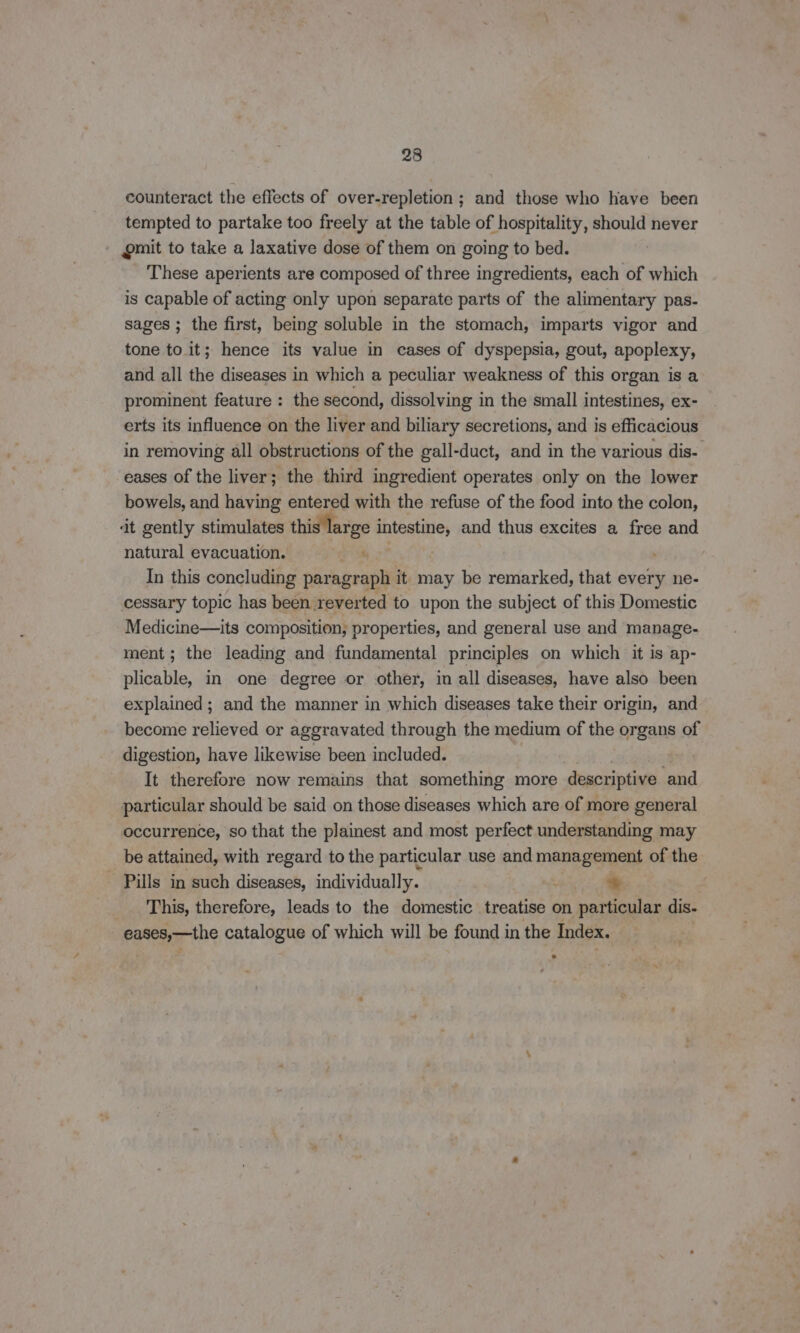 counteract the effects of over-repletion ; and those who have been tempted to partake too freely at the table of hospitality, should never gmit to take a laxative dose of them on going to bed. These aperients are composed of three ingredients, each of which is capable of acting only upon separate parts of the alimentary pas- sages ; the first, being soluble in the stomach, imparts vigor and tone to it; hence its value in cases of dyspepsia, gout, apoplexy, and all the diseases in which a peculiar weakness of this organ is a prominent feature : the second, dissolving in the small intestines, ex- erts its influence on the liver and biliary secretions, and is efficacious in removing all obstructions of the gall-duct, and in the various dis- eases of the liver; the third ingredient operates only on the lower bowels, and having entered with the refuse of the food into the colon, dt gently stimulates this large aah and thus excites a free and natural evacuation. ca In this concluding par agraph it may be remarked, that every ne- cessary topic has been reverted to upon the subject of this Domestic Medicine—its composition, properties, and general use and manage- ment; the leading and fundamental principles on which it is ap- plicable, in one degree or other, in all diseases, have also been explained; and the manner in which diseases take their origin, and become relieved or aggravated through the medium of the organs of digestion, have likewise been included. It therefore now remains that something more descriptive te particular should be said on those diseases which are of more general occurrence, so that the plainest and most perfect understanding may be attained, with regard to the particular use and management of the - Pills in such diseases, individually. * This, therefore, leads to the domestic treatise on particular dis. eases,—the catalogue of which will be found in the Index.