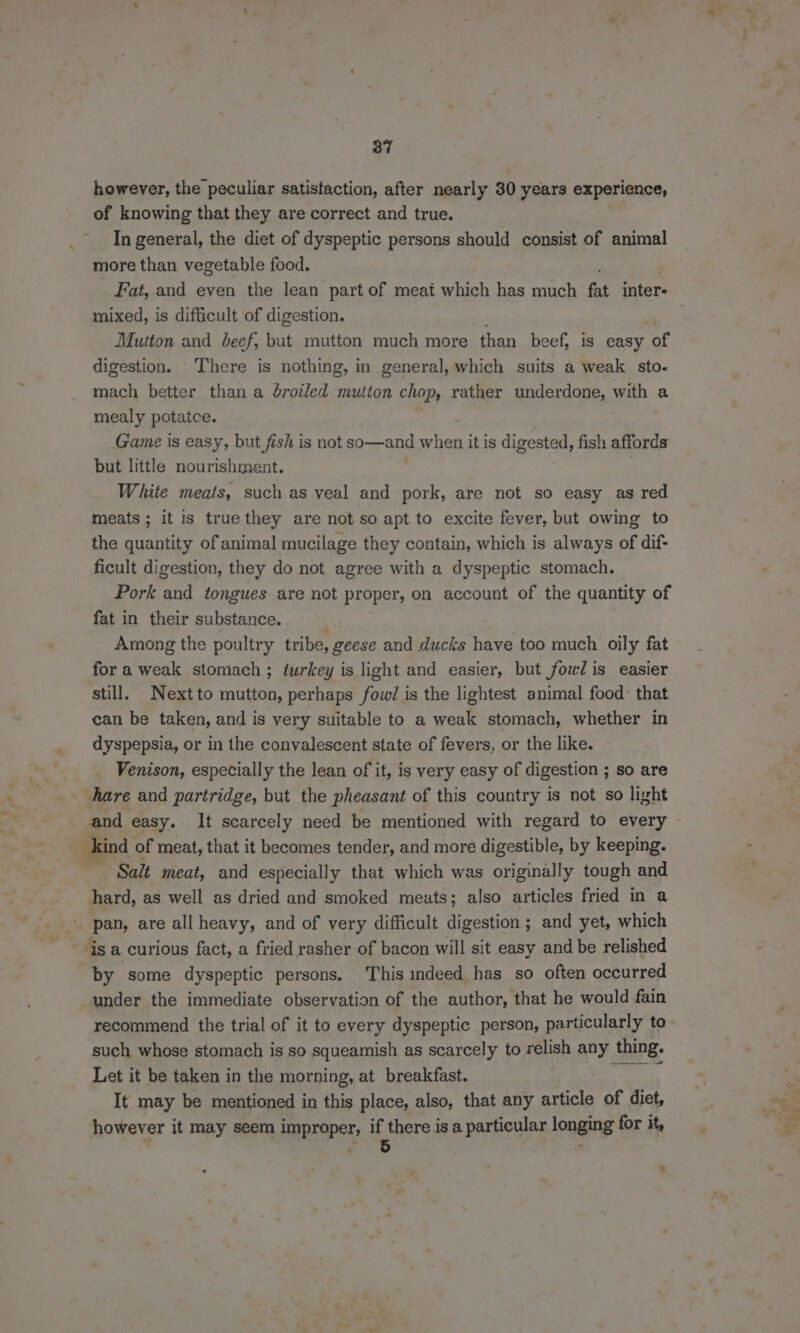 however, the peculiar satistaction, after nearly 30 years experience, of knowing that they are correct and true. In general, the diet of dyspeptic persons should consist of animal more than vegetable food. mixed, is difficult of digestion. Mutton and beef, but mutton much more than beef, is easy of digestion. There is nothing, in general, which suits a weak sto- mach better than a broiled mutton chop, rather underdone, with a mealy potatce. Game is easy, but fish is not so—and when it is digested, fish affords but little nourishment. White meats, such as veal and pork, are not so easy as red meats ; it is true they are not so apt to excite fever, but owing to the quantity of animal mucilage they contain, which is always of dif- ficult digestion, they do not agree with a dyspeptic stomach. Pork and tongues are not proper, on account of the quantity of fat in their substance. Among the poultry tribe, geese and ducks have too much oily fat for a weak stomach ; turkey is light and easier, but fowl is easier still. Nextto mutton, perhaps fovwd/ is the lightest animal food: that can be taken, and is very suitable to a weak stomach, whether in dyspepsia, or in the convalescent state of fevers, or the like. Venison, especially the lean of it, is very easy of digestion ; so are hare and partridge, but the pheasant of this country is not so light Kind of meat, that it becomes tender, and more digestible, by keeping. Salt meat, and especially that which was originally tough and hard, as well as dried and smoked meats; also articles fried in a pan, are all heavy, and of very difficult digestion ; and yet, which ~ is a curious fact, a fried rasher of bacon will sit easy and be relished by ‘some dyspeptic persons. This indeed has so often occurred under the immediate observation of the author, that he would fain such whose stomach is so squeamish as scarcely to relish any thing. Let it be taken in the morning, at breakfast. hac It may be mentioned in this place, also, that any article of diet, however it may seem improper, ib there is a particular longing for it, %