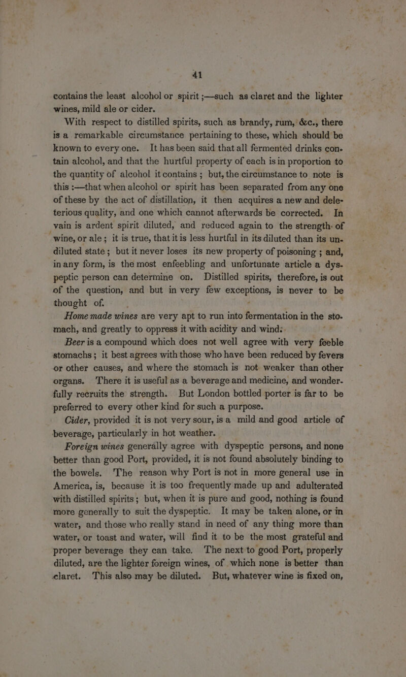 contains the least alcohol or spirit ;—such as claret and the lighter — wines, mild ale or cider. yey With respect to distilled spirits, such as brandy, rum, &c., there is a remarkable circumstance pertaining to these, which should be known to every one. It has been said that all fermented drinks con. tain alcohol, and that the hurtful property of each isin proportion to the quantity of alcohol it contains ; but, the circumstance to note is this :—that when alcohol or spirit has been separated from any one of these by the act of distillation, it then acquires a new and dele- terious quality, and one which cannot afterwards be corrected. In vain is ardent spirit diluted, and reduced again to the strength: of wine, or ale; it is true, that itis less hurtful in its diluted than its un- diluted state ; but it never loses its new property of poisoning ; and, inany form, is the most enfeebling and unfortunate article a dys. peptic person can determine on. Distilled spirits, therefore, is out of the question, and but in very few ihe Pa is never to be thought of. Home made wines are very apt to run into fermentation in the sto. mach, and greatly to oppress it with acidity and wind:. Beer is a compound which does not well agree with very feeble stomachs ; it best agrees with those who have been reduced by fevers or other causes, and where the stomach is not weaker than other organs. ‘There it is useful as a beverage and medicine, and wonder- fully recruits the strength. But London bottled porter is far to be preferred to every other kind for such a purpose. Cider, provided it is not very sour, isa mild and good article of beverage, particularly in hot weather. Foreign wines generally agree with dyspeptic persons, and none better than good Port, provided, it is not found absolutely binding to the bowels. ‘The reason why Port is not in more general use in America, is, because it is too frequently made up and adulterated with distilled spirits; but, when it is pure and good, nothing is found more generally to suit the dyspeptic. It may be taken alone, or in water, and those who really stand in need of any thing more than water, or toast and water, will find it to be the most grateful and proper beverage they can take. The next to good Port, properly diluted, are the lighter foreign wines, of which none is better than claret. This also may be diluted. But, whatever wine is fixed on,