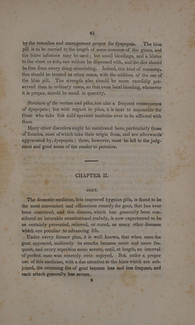 by the remedies and management proper 6 Es dyspepsia. The blue pill is to be carried to the length of some soreness of the gums, and the bitter infusions may be used; but small bleedings, and a blister to the chest or side, can seldom . dispensed with, and the diet should be free from every thing stimulating. Indeed, this kind of consump. tion should be treated as other cases, with the addition of the use of the blue pill. The strength also should be more carefully pre- served than in ordinary cases, so that even local bleeding, whenever it is proper, should be small in quantity. Stricture of the rectum and piles, are also a frequent consequence of dyspepsia; but with regard to piles, it is next to impossible for those who take this mild aperient medicine ever to be afflicted with them. Many other disorders might be mentioned here, particularly those aggravated by, dyspepsia; these, however, must be left to the judg- ba ™ t CHAPTER II. se GOUT. The domestic medicine, late improved hygeian pills, is found to be the most convenient and efficacious remedy for gout, that has ever been contrived, and this disease, which has generally been con- sidered an incurable constitutional malady, is now experienced to be as certainly prevented, relieved, or cured, as many other diseases which are peculiar to'advancing life. Under every former plan, it is well known, that when once the gout appeared, uniformly its attacks became more and more fre- quent, and every repetition more severe, until, at length, an interval of perfect ease was scarcely ever. enjoyed. But, under a proper use of this medicine, with a due attention to the hints which are sub. joined, the returning fits of gout become less and less frequent, and “ 8