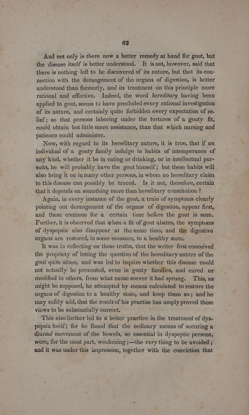 And not only is there now a better remedy at hand for gout, but the disease itself is better understood. It isnot, however, said that there is nothing left to be discovered of its nature, but that its con- nection with the derangement of the organs of digestion, is better understood than formerly, and its treatment on this principle more rational and effective. Indeed, the word hereditary having been applied to gout, seems t2 have precluded every rational investigation of its nature, and certainly quite forbidden every expectation of re- lief; so that persons laboring under the tortures of a gouty fit, could obtain but little more assistance, than that which nursing and patience could administer. Now, with regurd to its hereditary nature, it is true, that if an individual of a gouty family indulge in habits of intemperance of any kind, whether it be in eating or drinking, or in intellectual pur- suits, he will probably have the gout himself; but these habits will also bring it on inmany other persons, in whom no hereditary claim to this disease can possibly be traced. Is it not, therefure, certain that it depends on something more than hereditary constitution ? Again, in every instance of the gout, a train of symptoms clearly pointing out derangement of the organs of digestion, appear first, and these continue for a certain time before the gout is seen. Further, it is observed that when a fit of gout abates, the symptums of dyspepsia also disappear at the same time, and the digestive © organs are restored, in some measure, to a healthy state. It was in reflecting on these truths, that the writer first conceived the propriety of letting the question of the hereditary nature of the gout quite alone, and was led to inquire whether this disease could not actually be prevented, even in gouty families, and cured or modified in others, from what cause soever it had sprung. This, as might be supposed, he attempted by means calculated to restore the organs of digestion to a healthy state, and keep them so; and he may safely add, that the result of his practise has amply proved these views to be substantially correct. This also further led to a better practice in the treatment of dys- pepsia itself; for he found that the ordinary means of securing a diurnal movement of the bowels, so essential in dyspeptic persons, were, for the most part, weakening ;—the very thing to be avoided ; and it was under this impression, together with the conviction that