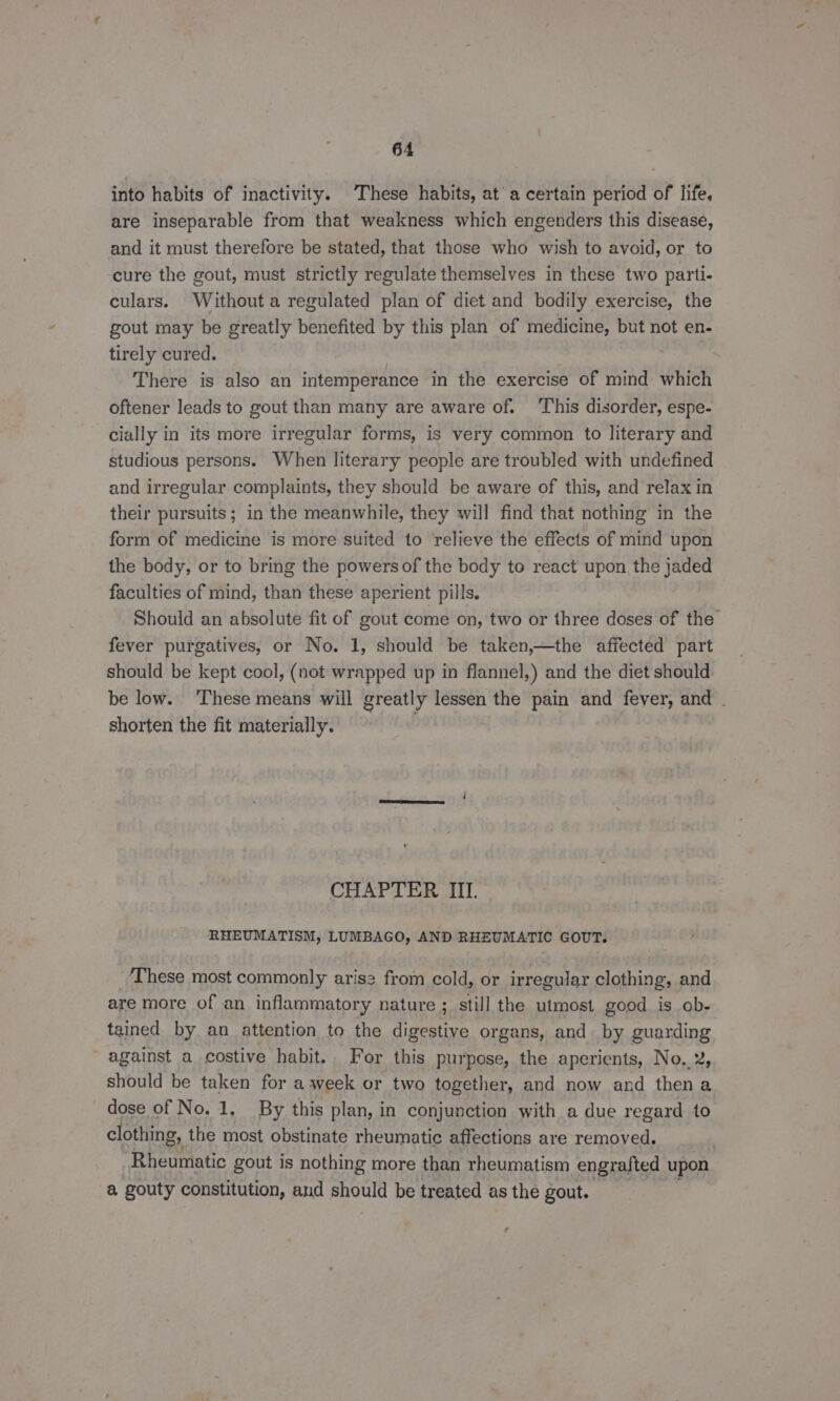 into habits of inactivity. These habits, at’ a certain period of life. are inseparable from that weakness which engenders this disease, and it must therefore be stated, that those who wish to avoid, or to cure the gout, must strictly regulate themselves in these two parti- culars. Without a regulated plan of diet and bodily exercise, the gout may be greatly benefited by this plan of medicine, but not en- tirely cured. There is also an intemperance in the exercise of mind which oftener leads to gout than many are aware of. ‘This disorder, espe- cially in its more irregular forms, is very common to literary and studious persons. When literary people are troubled with undefined and irregular complaints, they should be aware of this, and relax in their pursuits; in the meanwhile, they will find that nothing in the form of medicine is more suited to relieve the effects of mind upon the body, or to bring the powers of the body to react upon the jaded faculties of mind, than these aperient pills. Should an absolute fit of gout come on, two or three doses of the fever purgatives, or No. 1, should be taken,—the affected part should be kept cool, (not wrapped up in flannel,) and the diet should be low. ‘These means will greatly lessen the pain and fever, and - shorten the fit materially. CHAPTER III. RHEUMATISM, LUMBAGO, AND RHEUMATIC GOUT. ‘These most commonly aris2 from cold, or irregular clothing, and are more of an inflammatory nature ; still the utmost good is ob- tained by an attention to the digestive organs, and by guarding against a costive habit. For this purpose, the aperients, No. 2, should be taken for aweek or two together, and now and thena dose of No. 1, By this plan, in conjunction with a due regard to clothing, the most obstinate rheumatic affections are removed. 3 Rheumatic gout is nothing more than rheumatism engrafted upon a gouty constitution, and should be treated as the gout.