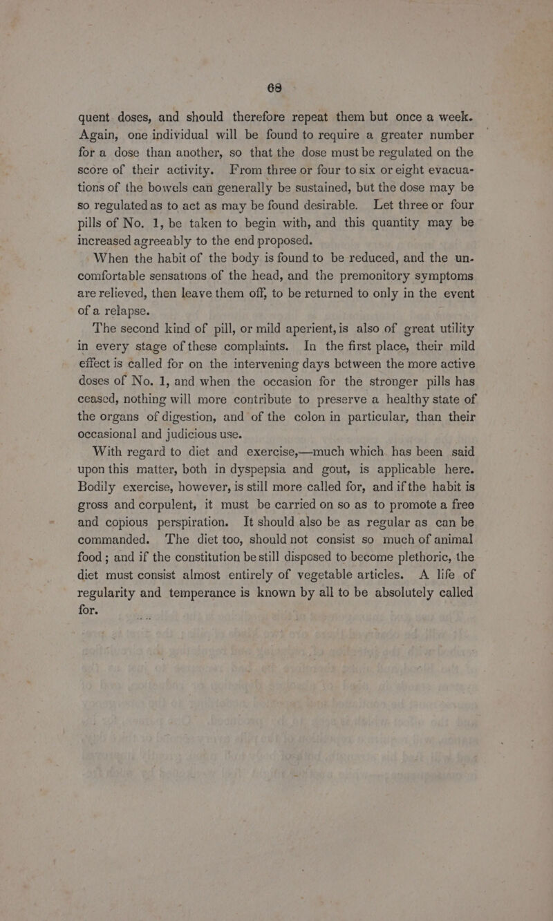 quent. doses, and should therefore repeat them but once a week. Again, one individual will be found to require a greater number for a dose than another, so that the dose must be regulated on the score of their activity. From three or four to six or eight evacua- tions of the bowels can generally be sustained, but the dose may be so regulated as to act as may be found desirable. Let three or four pills of No. 1, be taken to begin with, and this quantity may be increased agreeably to the end proposed. When the habit of the body is found to be reduced, and the un. comfortable sensations of the head, and the premonitory symptoms are relieved, then leave them off, to be returned to only in the event of a relapse. The second kind of pill, or mild aperient,is also of great utility in every stage of these complaints. In the first place, their mild effect is called for on the intervening days between the more active doses of No. 1, and when the occasion for the stronger pills has ceascd, nothing will more contribute to preserve a healthy state of the organs of digestion, and of the colon in particular, than their occasional and judicious use. With regard to diet and exercise,—much which. has been said upon this matter, both in dyspepsia and gout, is applicable here. Bodily exercise, however, is still more called for, and ifthe habit is gross and corpulent, it must be carried on so as to promote a free © and copious perspiration. It should also be as regular as can be commanded. The diet too, should not consist so much of animal food ; and if the constitution be still disposed to become plethoric, the diet must consist almost entirely of vegetable articles. A life of regularity and temperance is known by all to be absolutely called for.