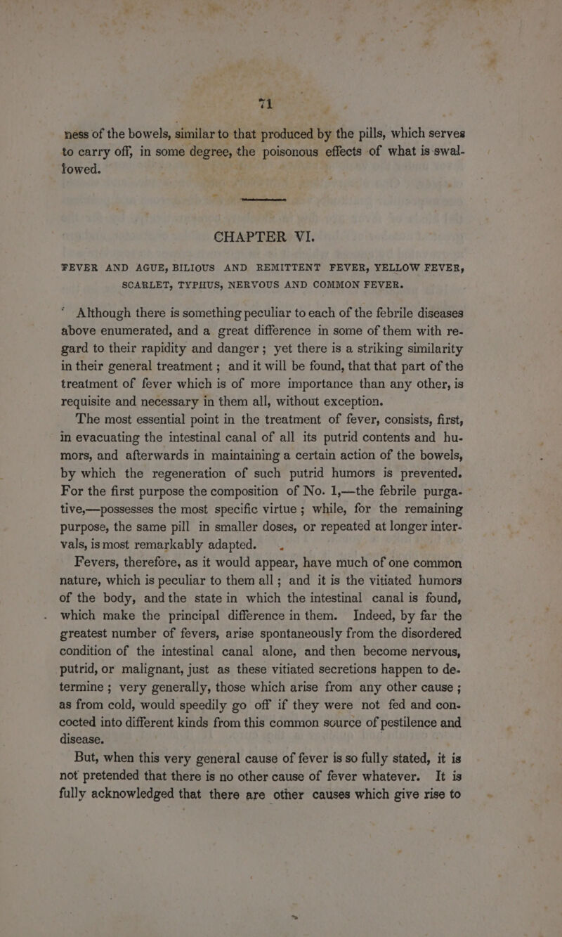te ness of the bowels, aeralir to that produced by the pills, which serves to carry off, in some degree, the poisonous effects of what is-swal- lowed. CHAPTER VI. FEVER AND AGUE, BILIOUS AND REMITTENT FEVER, YELLOW FEVER, SCARLET, TYPHUS, NERVOUS AND COMMON FEVER. Although there is something peculiar to each of the febrile diseases above enumerated, and a great difference in some of them with re- gard to their rapidity and danger; yet there is a striking similarity in their general treatment ; and it will be found, that that part of the treatment of fever which is of more importance than any other, is requisite and necessary in them all, without exception. The most essential point in the treatment of fever, consists, first, in evacuating the intestinal canal of all its putrid contents and hu- mors, and afterwards in maintaining a certain action of the bowels, by which the regeneration of such putrid humors is prevented. For the first purpose the composition of No. 1,—the febrile purga- tive,—possesses the most specific virtue ; while, for the remaining purpose, the same pill in smaller doses, or repeated at longer inter- vals, ismost remarkably adapted. . Fevers, therefore, as it would appear, have much of one common nature, which is peculiar to them all; and it is the vitiated humors of the body, andthe state in which the intestinal canal is found, which make the principal difference in them. Indeed, by far the greatest number of fevers, arise spontaneously from the disordered condition of the intestinal canal alone, and then become nervous, putrid, or malignant, just as these vitiated secretions happen to de. termine ; very generally, those which arise from any other cause ; as from cold, would speedily go off if they were not fed and con- cocted into different kinds from this common scurce of pestilence and disease. | But, when this very general cause of fever is so fully stated, it is not pretended that there is no other cause of fever whatever. It is fully acknowledged that there are other causes which give rise to