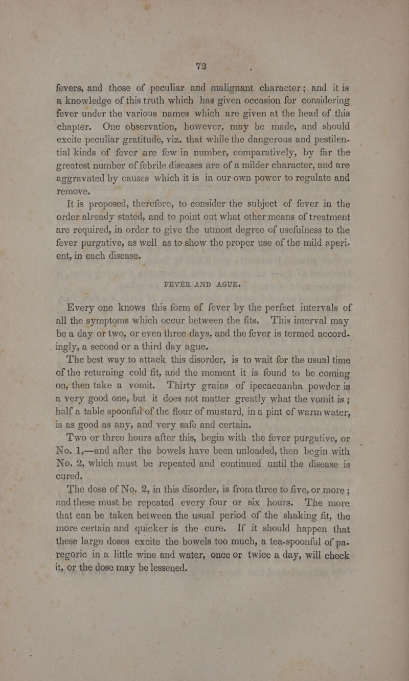 fevers, and those of peculiar and malignant character; and it is a knowledge of this truth which has given occasion for considering fever under the various names which are given at the head of this chapter. One observation, however, may be made, and should excite peculiar gratitude, viz. that while the dangerous and pestilen- tial kinds of fever are few in number, comparatively, by far the greatest number of febrile diseases are of a milder character, and are aggravated by causes which it is in our own power to regulate and remove. . It is proposed, therefore, to consider the subject of fever in th order already stated, and to point out what other means of treatment are required, in order to give the utmost degree of usefulness to the fever purgative, as well as to show the proper use of the mild aperi- ~ ent, in each disease. FEVER AND AGUE. Every one knows this form of fever by the perfect intervals of all the symptoms which occur between the fits. This interval may bea day or two, or even three days, and the fever is termed accord. ingly, a second or a third day ague. The best way to attack this disorder, is to wait for the usual time of the returning cold fit, and the moment it is. found to be. coming | on, then take a vomit. ‘Thirty grains of ipecacuanha powder is a very good one, but it does not matter greatly what the vomit is ; half a table spoonful of the flour of mustard, ina pint of warm water, is as good as any, and very safe and certain. Two or three hours after this, begin with the fever purgative, or No. 1,—and after the bowels have been unloaded, then begin with No. 2, which must be repeated and continued until the disease is cured. The dose of No. 2, in this disorder, is from three to five, or more ; and these must be repeated every four or six hours. The more that can be taken between the usual period of the shaking fit, the more certain and quicker is the cure. If it should happen that these large doses excite the bowels too much, a tea-spoonful of pa- regoric in a. little wine and water, once or twice a day, will check it, or the dose may be lessened.