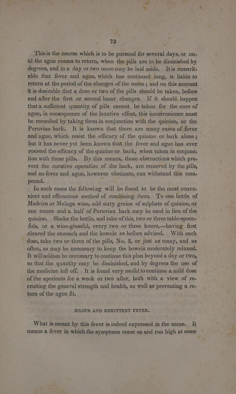 Thisis the course which is to be pursued for several days, or un. til the ague ceases to return, when the pills are to be diminished by degrees, and ina day or two more may be laid aside. It is remark- able that fever and ague, which has continued long, is liable to return at the period of the changes of the moon ; and on this account it is desirable that a dose or two of the pills should be taken, before | and after the first or second lunar changes. If it should, happen that a sufficient quantity ef pills cannot be taken for the cure of ague, in consequence of the laxative effect, this inconvenience must be remedied by taking them in conjunction with the quinine, or the. Peruvian bark. It is known that there are many cases of fever and ague, which resist the efficacy of the quinine or bark alone; but it has never yet been known that the fever and ague has ever resisted the efficacy of the quinine or bark, when taken in conjunc. tion with these pills. By this means, those obstructions which pre- vent the curative operation of the bark, are removed by the pills, and no fever and ague, however obstinate, can withstand this com- pound. ‘ In such cases the following will be found to be the most conve- nient and efficacious method of combining them. To one bottle of Madeira or Malaga wine, add sixty grains of sulphate of quinine, or one ounce anda half of Peruvian bark may be used in lieu of the quinine. Shake the bottle, and take of this, two or three table-spoon- fuls, or a wine-glassful, every two or three hours,—having first cleared the stomach and the bowels as before advised. With each dose, take two or three of the pills, No. 2, or just as many, and as often, as may be necessary to keep the bowels moderately relaxed. It will seldom be necessary to continue this plan beyond a day or two, so that the quantity may be diminished, and by degrees the use of the medicine left off. It is found very useful to continue a mild dose of the aperients for a week or two after, both with a view of re- cruiting the general strength and health, as well as preventing a re- turn of the ague fit. BILOUS AND REMITTENT FEVER. x What is meant by this fever is indeed expressed in the name. It means a fever in which the symptoms come on and run high at some