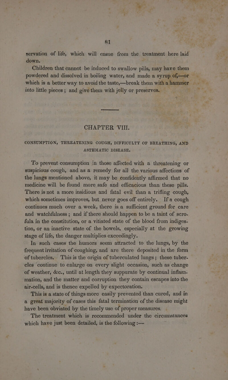 ee 81 servation of life, which will ensue from the treatment here laid down. Children that cannot be induced to swallow pills, may have them powdered and dissolved in boiling water, and made a syrup of,—or which is a better way to avoid the taste-—break them with a hammer into little pieces ; and give them with jelly or preserves. — Poms CHAPTER VIII. CONSUMPTION, THREATENING COUGH, DIFFICULTY OF BREATHING, AND ASTHMATIC DISEASE. r To prevent consumption in those affected with a threatening or suspicious cough, and as a remedy for all the various affections of the lungs mentioned above, it may be confidently affirmed that no medicine will be found more safe and efficacious than these pills. There is not a more insidious and fatal evil than a trifling cough, which sometimes improves, but never goes off entirely. Ifa cough continues much over a week, there is a sufficient ground for care and watchfulness ; and if there should happen to be a taint of scro- fula in the constitution, or a vitiated state of the blood from indiges- tion, or an inactive state of the bowels, especially at the growing stage of life, the danger multiplies exceedingly. In such cases the humors seem attracted to the lungs, by the frequent irritation of coughing, and are there deposited in the form of tubercles. This is the origin of tuberculated lungs; these tuber- cles continue to enlarge on every slight occasion, such as change of weather, &c., until at length they suppurate by continual inflam- mation, and the matter and corruption they contain escapes into the air-cells, and is thence expelled by expectoration. This is a state of things more easily prevented than cured, andi in a great majority of cases this fatal termination of the disease might have been obviated by the timely use of proper measures. The treatment which is recommended under the circumstances which have just been detailed, is the following :— :