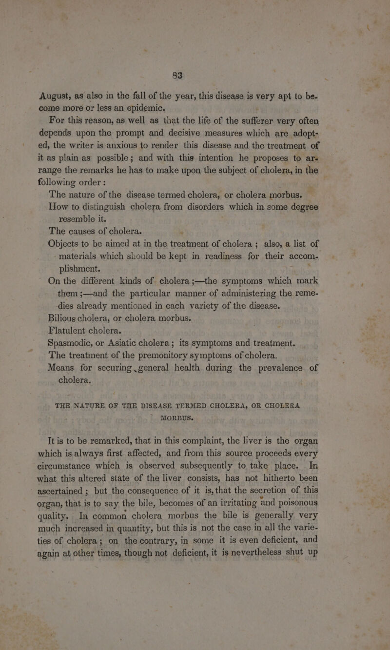 August, as also in the fall of the year, this disease is very apt to be- come more or less an epidemic. ‘ For this reason, as well as that the life of the sufferer very often depends upon the prompt and decisive measures which are adopt- ed, the writer is anxious to render this disease and the treatment of it as plain as possible; and with this intention he proposes to ars range the remarks he has to make upon the subject of cholera, in the following order : The nature of the disease termed cholera, or cholera morbus. | How to distinguish cholera from disorders which in some degree resemble it. | The causes of cholera. ‘ Objects to be aimed at in the treatment of cholera ; also, a list of ‘materials which should be kept in readiness for their accom- * 7 plishment. On the different kinds of cholera ;—the symptoms which mark them ;—and the particular manner of administering the reme- dies already mentioned in each variety of the disease. Bilious cholera, or cholera morbus. Flatulent cholera. Spasmodic, or Asiatic cholera; its symptoms and treatment. The treatment of the premonitory symptoms of cholera. Means for securing general health during the prevalence of cholera. THE NATURE OF THE DISEASE TERMED CHOLERA, OR CHOLERA MORBUS. It is to be remarked, that in this complaint, the liver is the organ which is always first affected, and from this source proceeds every circumstance which is observed subsequently to take place. In what this altered state of the liver consists, has not hitherto. been ascertained ; but the consequence of it is,that the secretion of this organ, that is to say the bile, becomes of an irritating and poisonous quality. In common cholera morbus the bile is generally very much increased in quantity, but this is not the case in all the varie- ties of cholera; on the contrary, in some it is even deficient, and again at other times, though not deficient, it is nevertheless shut up