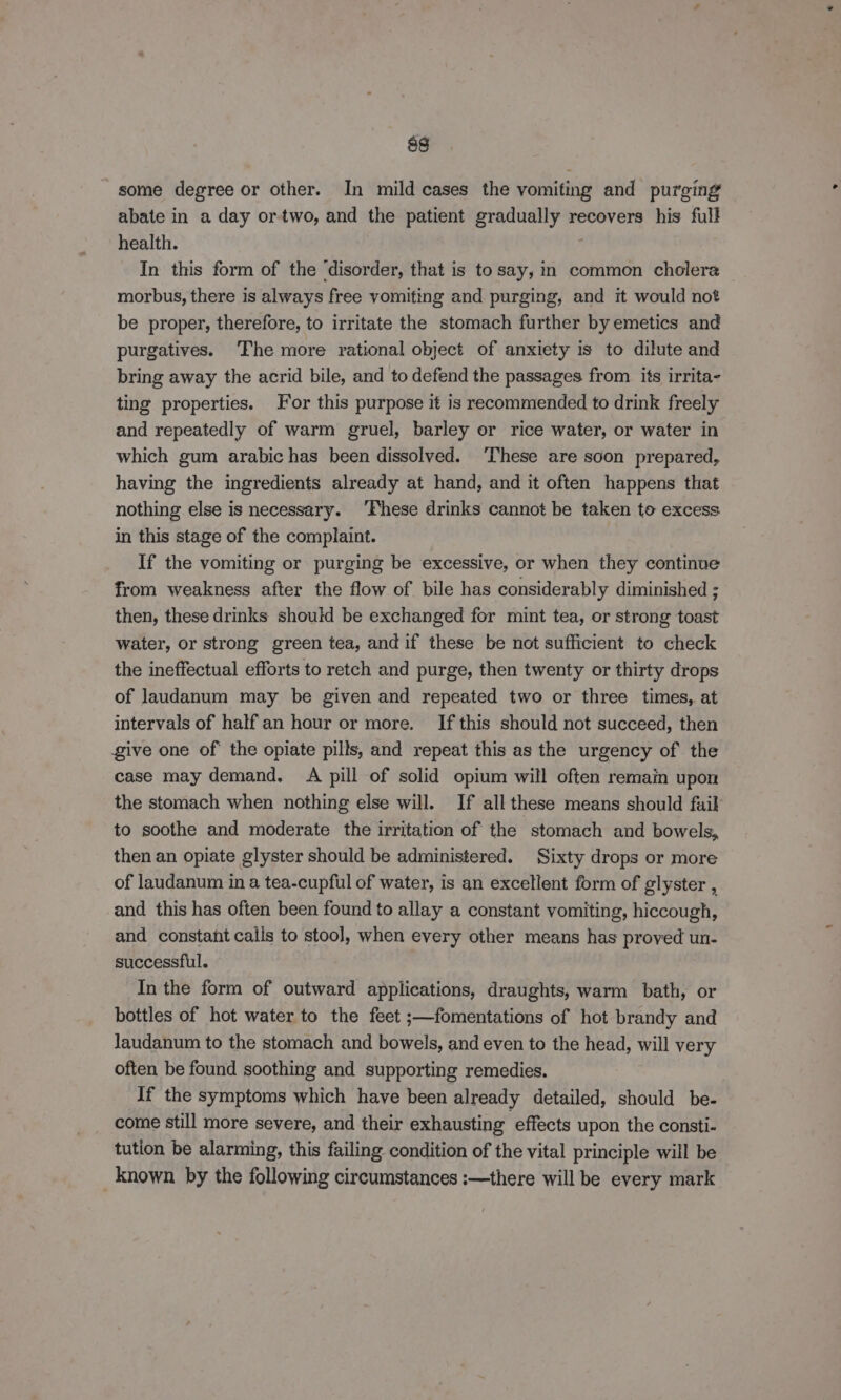 some degree or other. In mild cases the vomiting and purging abate in a day or-two, and the patient gradually recovers his full health. In this form of the ‘disorder, that is to say, in common cholera morbus, there is always free vomiting and purging, and it would not be proper, therefore, to irritate the stomach further by emetics and purgatives. ‘The more rational object of anxiety is to dilute and bring away the acrid bile, and to defend the passages from its irrita- ting properties. or this purpose it is recommended to drink freely and repeatedly of warm gruel, barley or rice water, or water in which gum arabic has been dissolved. ‘These are soon prepared, having the ingredients already at hand, and it often happens that nothing else is necessary. ‘Fhese drinks cannot be taken to excess in this stage of the complaint. If the vomiting or purging be excessive, or when they continue from weakness after the flow of bile has considerably diminished ; then, these drinks should be exchanged for mint tea, or strong toast water, or strong green tea, and if these be not sufficient to check the ineffectual efforts to retch and purge, then twenty or thirty drops of laudanum may be given and repeated two or three times, at intervals of half an hour or more. If this should not succeed, then give one of the opiate pills, and repeat this as the urgency of the case may demand, A pill of solid opium will often remain upon | the stomach when nothing else will. If all these means should fuil to soothe and moderate the irritation of the stomach and bowels, then an opiate glyster should be administered. Sixty drops or more of laudanum in a tea-cupful of water, is an excellent form of glyster , and this has often been found to allay a constant vomiting, hiccough, and constant calls to stool, when every other means has proved un- successful. In the form of outward applications, draughts, warm bath, or bottles of hot water to the feet ;—fomentations of hot brandy and Jaudanum to the stomach and bowels, and even to the head, will very often be found soothing and supporting remedies. If the symptoms which have been already detailed, should be- come still more severe, and their exhausting effects upon the consti- tution be alarming, this failing condition of the vital principle will be known by the following circumstances :—there will be every mark