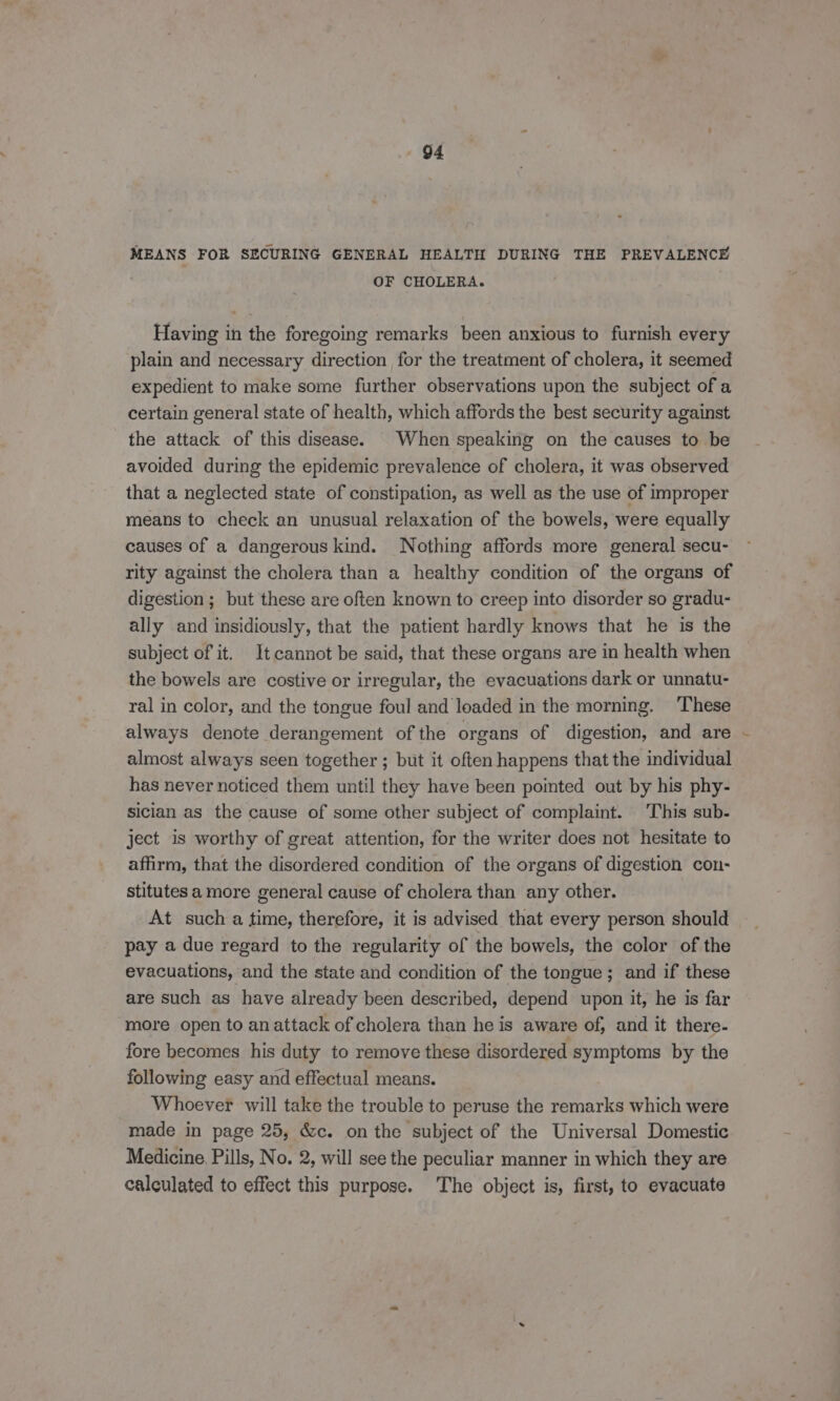 MEANS FOR SECURING GENERAL HEALTH DURING THE PREVALENCE OF CHOLERA. Having in the foregoing remarks been anxious to furnish every plain and necessary direction for the treatment of cholera, it seemed expedient to make some further observations upon the subject of a certain general state of health, which affords the best security against the attack of this disease. When speaking on the causes to be avoided during the epidemic prevalence of cholera, it was observed that a neglected state of constipation, as well as the use of improper means to check an unusual relaxation of the bowels, were equally causes of a dangerous kind. Nothing affords more general secu- rity against the cholera than a healthy condition of the organs of digestion ; but these are often known to creep into disorder so gradu- ally and insidiously, that the patient hardly knows that he is the subject of it. Itcannot be said, that these organs are in health when the bowels are costive or irregular, the evacuations dark or unnatu- ral in color, and the tongue foul and leaded in the morning. These always denote derangement of the organs of digestion, and are almost always seen together ; but it often happens that the individual has never noticed them until they have been pointed out by his phy- sician as the cause of some other subject of complaint. This sub- ject is worthy of great attention, for the writer does not hesitate to affirm, that the disordered condition of the organs of digestion con- stitutes a more general cause of cholera than any other. At such a time, therefore, it is advised that every person should pay a due regard to the regularity of the bowels, the color of the evacuations, and the state and condition of the tongue; and if these are such as have already been described, depend upon it, he is far more open to anattack of cholera than he is aware of, and it there- fore becomes his duty to remove these disordered symptoms by the following easy and effectual means. Whoever will take the trouble to peruse the remarks which were made in page 25, &amp;c. on the subject of the Universal Domestic Medicine. Pills, No. 2, will see the peculiar manner in which they are calculated to effect this purpose. The object is, first, to evacuate