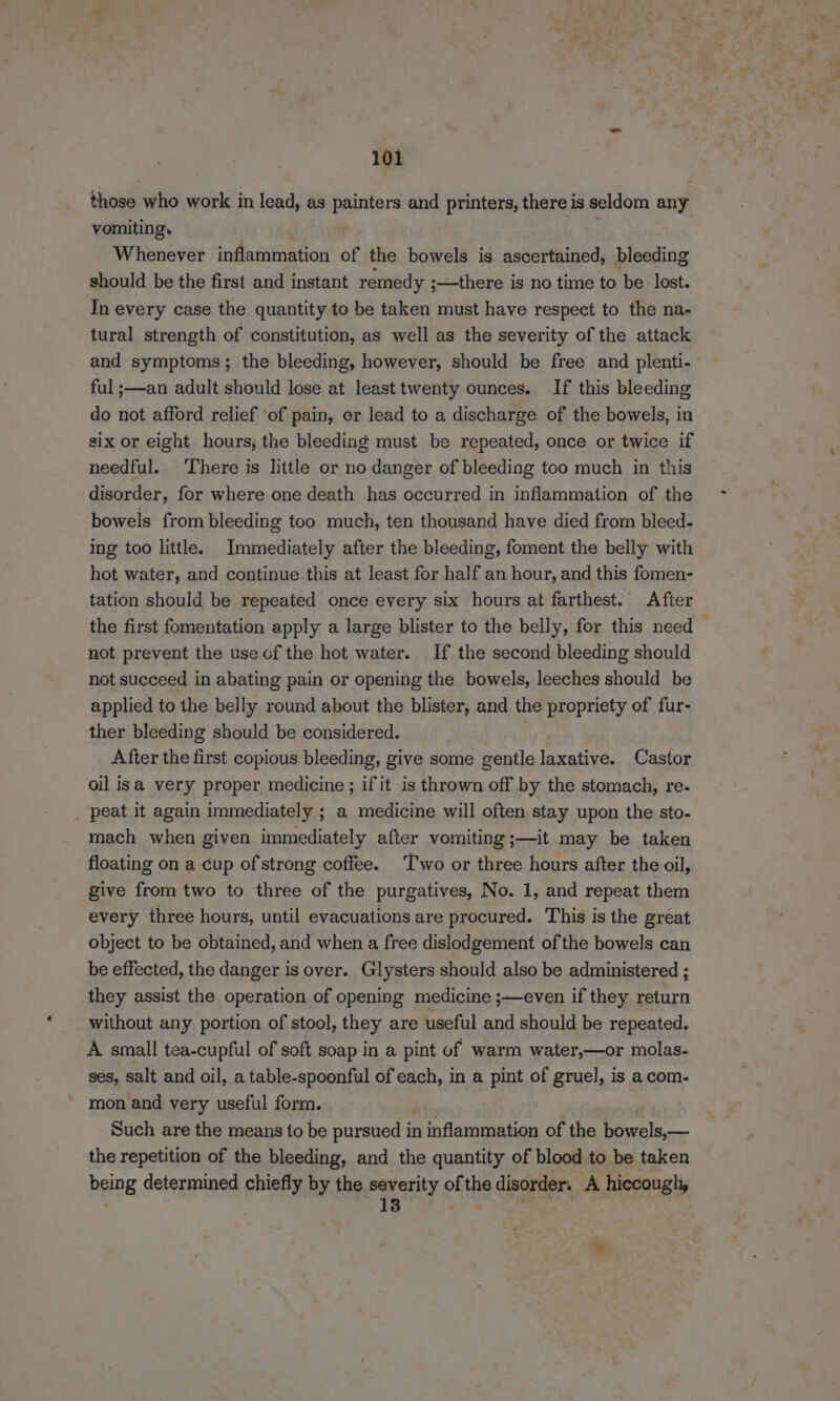 those who work in lead, as pantors and printers, there is seldom any vomiting. Whenever inflammation of the bowels is ascertained, bleeding should be the first and instant remedy ;—there is no time to ‘be lost. In every case the quantity to be taken must have respect to the na- tural strength of constitution, as well as the severity of the attack and symptoms; the bleeding, however, should be free and plenti-~ ful ;—an adult should lose at least twenty ounces. [If this bleeding do not afford relief ‘of pain, or lead to a discharge of the bowels, in six or eight hours; the bleeding must be repeated, once or twice if needful. There is little or no danger of bleeding too much in this disorder, for where one death has occurred in inflammation of the bowels from bleeding too much, ten thousand have died from bleed. ing too little. Immediately after the bleeding, foment the belly with hot water, and continue this at least for half an hour, and this fomen- tation should be repeated once every six hours at farthest. After the first fomentation apply a large blister to the belly, for this need not prevent the use cf the hot water. If the second bleeding should not succeed in abating pain or opening the bowels, leeches should be applied to the belly round about the blister, and the propriety of fur- ther bleeding should be considered. After the first copious bleeding, give some gentle laxative. Castor oil isa very proper medicine; if it is thrown off by the stomach, re- _ peat it again immediately ; a medicine will often stay upon the sto- mach when given immediately after vomiting;—it may be taken floating on a cup of strong coffee. Two or three hours after the oil, give from two to three of the purgatives, No. 1, and repeat them every three hours, until evacuations are procured. This is the great object to be obtained, and when a free dislodgement of the bowels can be effected, the danger is over. Glysters should also be administered ; they assist the operation of opening medicine ;—even if they return without any portion of stool, they are useful and should be repeated. A small tea-cupful of soft soap in a pint of warm water,—or molas- ses, salt and oil, a table-spoonful of each, in a pint of gruel, is a com- mon and very useful form. Such are the means to be pursued i in indetnination of the bowels,— the repetition of the bleeding, and the quantity of blood to be taken being determined chiefly by the oarstity of the disorder. A hiccough, 3 ' .