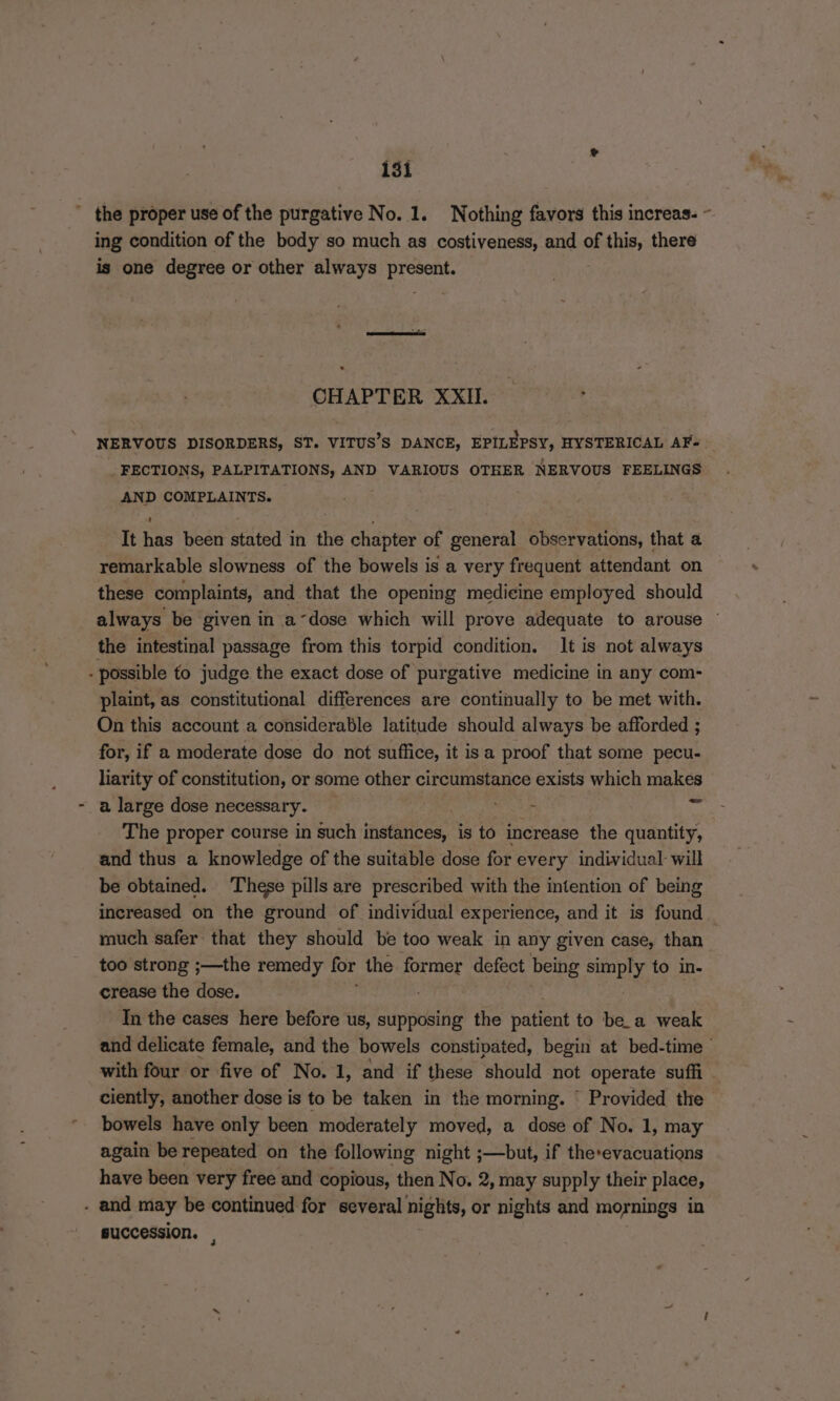 ing condition of the body so much as costiveness, and of saat there is one degree or other always Naren CHAPTER XXII. FECTIONS, PALPITATIONS, AND VARIOUS OTHER NERVOUS FEELINGS AND COMPLAINTS. It has been stated in the chapter of general observations, that a remarkable slowness of the bowels is a very frequent attendant on these complaints, and that the opening medieine employed should the intestinal passage from this torpid condition. It is not always - possible to judge the exact dose of purgative medicine in any com- plaint, as constitutional differences are continually to be met with. On this account a considerable latitude should always be afforded ; for, if a moderate dose do not suffice, it is a proof that some pecu- liarity of constitution, or some other circumstance exists which makes a large dose necessary. — AiR GS ae The proper course in such instances, is to increase the quantity, and thus a knowledge of the suitable dose for every individual will be obtained. These pills are prescribed with the intention of being increased on the ground of individual experience, and it is found much safer that they should be too weak in any given case, than too strong ;—the remedy for the former defect being ry to in- crease the dose. In the cases here before us, supposing the patient to be_a weak with four or five of No. 1, and if these should not operate suffi ciently, another dose is to be taken in the morning. ‘ Provided the bowels have only been moderately moved, a dose of No. 1, may again be repeated on the following night ;—but, if therevacuations have been very free and copious, then No. 2, may supply their place, - and may be continued for several nights, or nights and mornings in succession. | &amp;