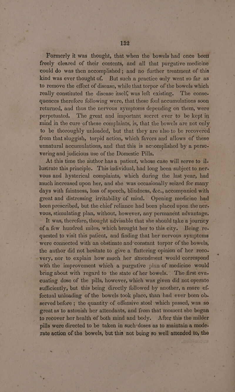 Formerly it was thought, that when the bowels had once beett freely cleared of their contents, and all that purgative medicine could do was then accomplished; and no further treatment of this kind was ever thought of. But such a practice enuly went so far as to remove the effect of disease, while that torpor of the bowels which really constituted the disease itself; was left existing. The conse- quences therefore following were, that these foul accumulations soon returned, and thus the nervous symptoms depending on them, were perpetuated. The great and important secret ever to be kept in mind in the cure of these complaints, is, that the bowels are not only to be thoroughly unloaded, but that they are also to be recovered from that sluggish, torpid action, which favors and allows of these unnatural accumulations, and that this is ac:omplished by a perse- vering and judicious use of the Domestic Pills. — At this time the author hasa patient, whose case will serve to il- lustrate this principle. This individual, had long been subject to ner- vous and hysterical complaints, which during the last year, had much increased upon her, and she was occasionally seized for many days with faintness, loss of speech, blindness, &c., accompanied with great and distressing irritability of mind. Opening medicine had been prescribed, but the chief reliance had been placed upon. the ner- vous, stimulating plan, without, however, any permanent advantage, It was, therefore, thought advisable that she should take a journey of a few hundred miles, which brought her to this city. Being re- quested to visit this patient, and finding that her nervous symptems ' were connected with an obstinate and’constant torpor of the bowels, the author did not hesitate to give a flattering opinion of her reco- very, nor to explain how much her dmendment would correspond _ with the improvement which a purgative plan of medicine would : bring about with regard to the state of her bowels. The first eva- cuating dose of the pills, however, which was given did not operate sufficiently, but this being directly followed by another, a more ef- fectual unloading of the bowels took place, than had ever been ob- served before ; the quantity of offensive stool which passed, was so great as to astonish her attendants, and from that moment she began to recover her health ef both mind and body. After this the milder pills were directed to be taken in such’doses as to maintain a mode- rate action of the bowels, but this not being so well attended to, the