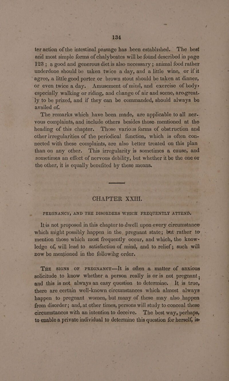 ter action of the intestinal passage has been established. The best and most simple forms of chalybeates will be found described in page 123 ; a good and generous diet is also necessary ; animal food rather underdone should be taken twice a day, and a little wine, or if it agree, a little good porter or brown stout should be taken at dinner, or even twice a day. Amusement of mind, and exercise of body» especially walking or riding, and change of air and scene, areagreat- ly to be prized, and if they can be commanded, should always be availed of. The remarks which have been made, are applicable to all ner- vous complaints, and include others besides those- mentioned at the heading of this chapter. ‘Those various forms of obstruction and other irregularities of the periodical function, which is often con- nected with these complaints, are also better treated on this plan than on any other. This irregularity is sometimes a cause, and sometimes an effect of nervous debility, but whether it be the one or the other, it is equally benefited by these means. CHAPTER XXIII. PREGNANCY, AND THE DISORDERS WHICH FREQUENTLY ATTEND. Itis not proposed in this chapter to dwell upon every circumstance which might possibly happen in the. pregnant state; but' rather to mention those which most frequently occur, and which, the know- ledge of, will lead to satisfaction of mind, and to relief; such will now be mentioned in the followihg order. THE SIGNS OF PREGNANCY—It is often a matter of anxious solicitude to know whether a person really is or is not pregnant, and this is not always an easy question to determine. It is true, there are certain well-known circumstances which almost always happen to pregnant women, but many of these may also happen from disorder; and, at other times, persons will study to conceal these circumstances with an intention to deceive. 'The best way, perhaps, to enable a private individual to determine this question for herself, is»