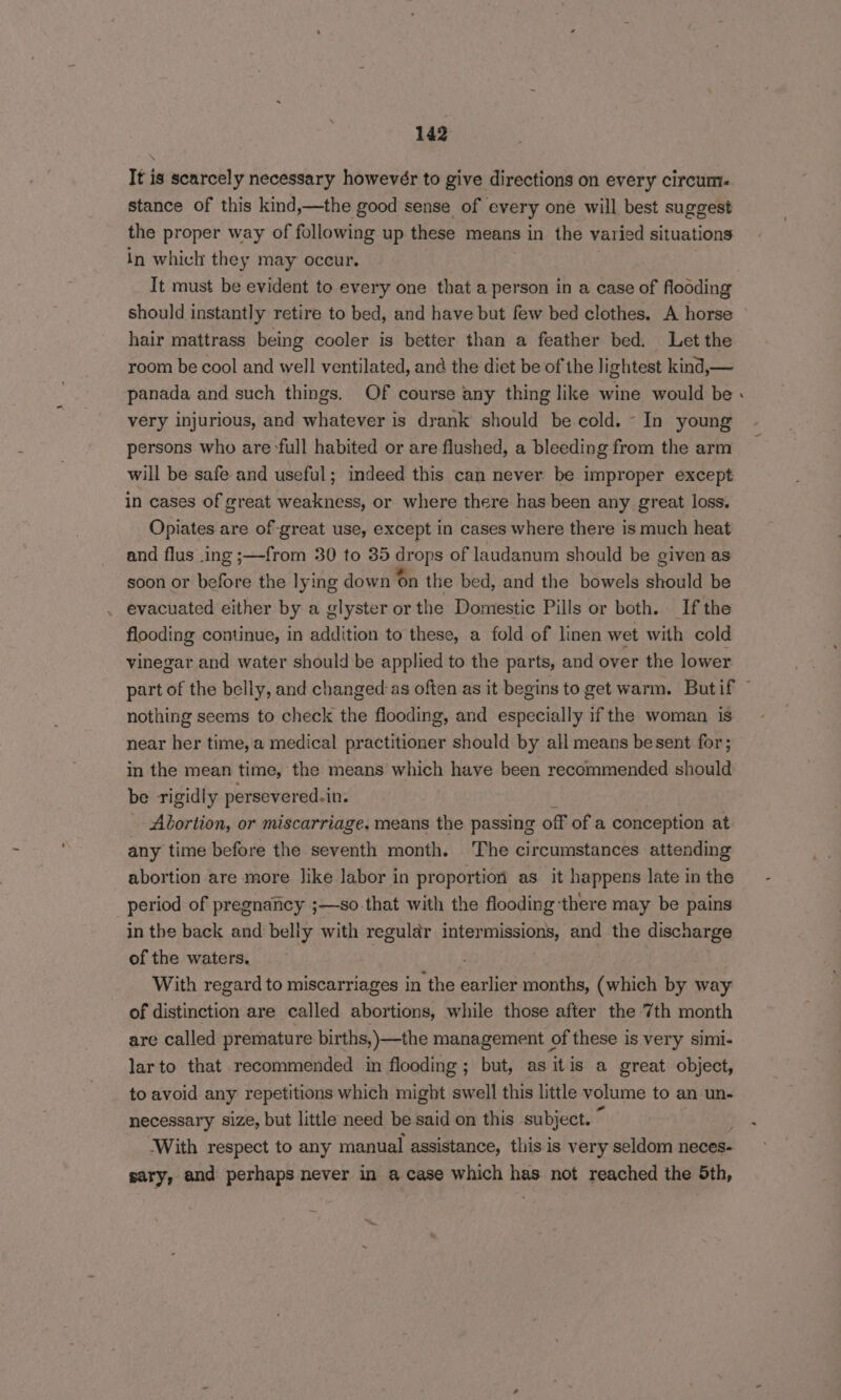It is scarcely necessary howeveér to give directions on every circum. stance of this kind,—the good sense of every one will best suggest the proper way of following up these means in the val ied situations in which they may occur. It must be evident to every one that a person in a case of flooding should instantly retire to bed, and have but few bed clothes. A horse hair mattrass being cooler is better than a feather bed. Let the room be cool and well ventilated, and the diet be of the lightest kind,— panada and such things. Of course any thing like wine would be very injurious, and whatever is drank should be cold. - In young persons who are full habited or are flushed, a bleeding from the arm will be safe and useful; indeed this can never be improper except in cases of great weakness, or where there has been any great loss. Opiates are of great use, except in cases where there is much heat and flus ing ;—from 30 to 35 drops of laudanum should be given as soon or before the lying down on the bed, and the bowels should be evacuated either by a glyster or the Domestic Pills or both. If the flooding continue, in addition to these, a fold of linen wet with cold vinegar and water should be applied to the parts, and over the lower nothing seems to check the flooding, and especially if the woman is near her time, a medical practitioner should by all means besent for; be rigidly persevered.in. Abortion, or miscarriage, means the passing off of a conception at any time before the seventh month. The circumstances attending abortion are more like labor in proportion as it happens late in the period of pregnancy ;—so-that with the flooding ‘there may be pains in the back and belly with regular intermissions, and the discharge of the waters. With regard to miscarriages in the Sates months, (which by way of distinction are called abortions, while those after the 7th month are called premature births,)—the management of these is. very simi- larto that recommended in flooding; but, as itis a great object, to avoid any repetitions which might swell this little volume to an un- necessary size, but little need be said on this subject. ~ With respect to any manual assistance, this is very seldom neces- sary, and perhaps never in a case which has not reached the 5th, -