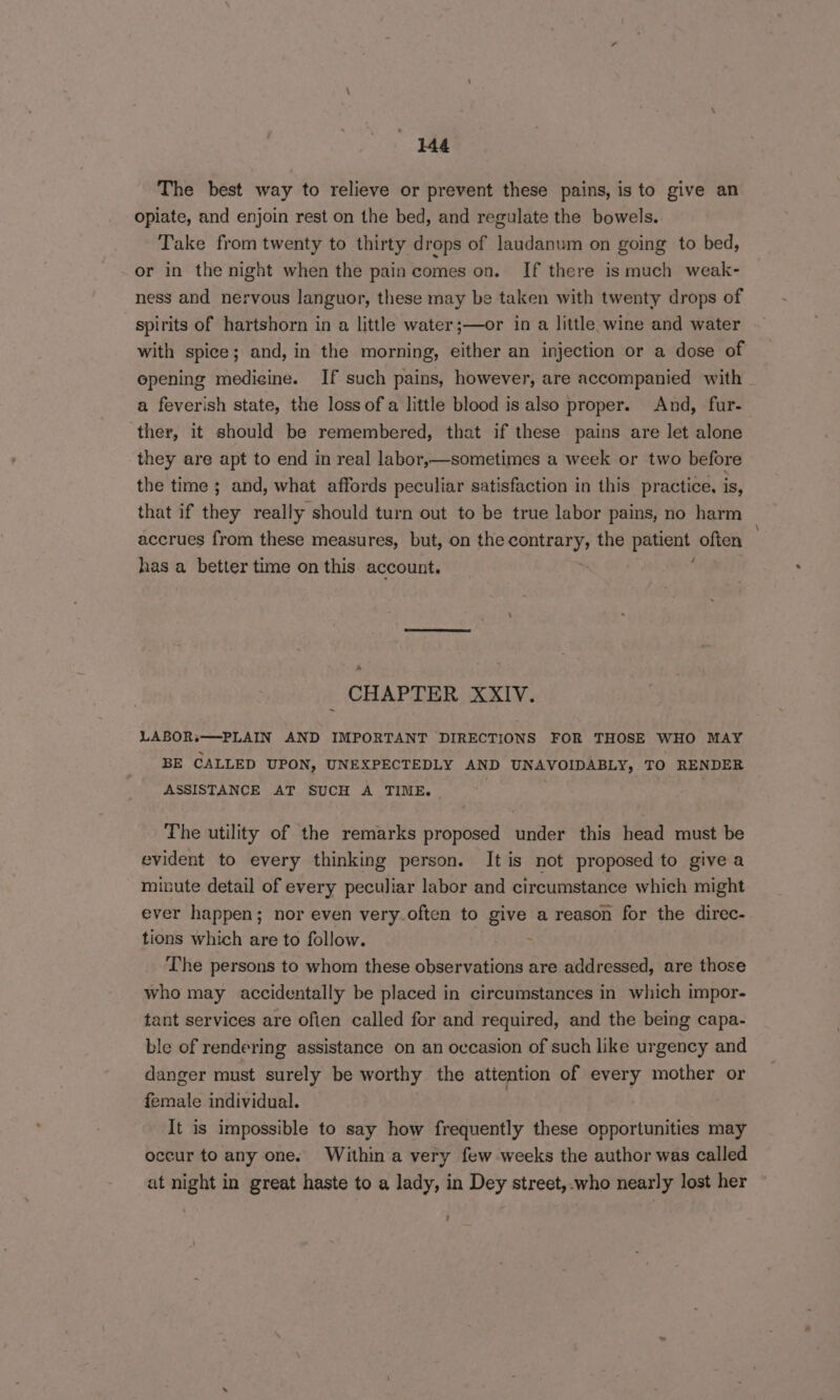 The best way to relieve or prevent these pains, is to give an opiate, and enjoin rest on the bed, and regulate the bowels. Take from twenty to thirty drops of laudanum on going to bed, or in the night when the pain comes on. If there is much weak- ness and nervous languor, these may be taken with twenty drops of spirits of hartshorn in a little water ;—or in a little wine and water with spice; and, in the morning, either an injection or a dose of opening medicine. If such pains, however, are accompanied with a feverish state, the loss of a little blood is also proper. And, fur- ther, it should be remembered, that if these pains are let alone they are apt to end in real labor,—sometimes a week or two before the time ; and, what affords peculiar satisfaction in this practice, is, that if they really should turn out to be true labor pains, no harm accrues from these measures, but, on the contrary, the aap often has a better time on this account. _ CHAPTER XXIV. LABOR.——PLAIN AND IMPORTANT DIRECTIONS FOR THOSE WHO MAY BE CALLED UPON, UNEXPECTEDLY AND UNAVOIDABLY, TO RENDER ASSISTANCE AT SUCH A TIME. The utility of the remarks proposed under this head must be evident to every thinking person. It is not proposed to give a minute detail of every peculiar labor and circumstance which might ever happen; nor even very.often to give a reason for the direc- tions which are to follow. ; The persons to whom these observations are addressed, are those who may accidentally be placed in circumstances in which impor- tant services are often called for and required, and the being capa- ble of rendering assistance on an occasion of such like urgency and danger must surely be worthy the attention of every mother or female individual. It is impossible to say how frequently these opportunities may occur to any ones Within a very few weeks the author was called at night in great haste to a lady, in Dey street,-who nearly lost her :