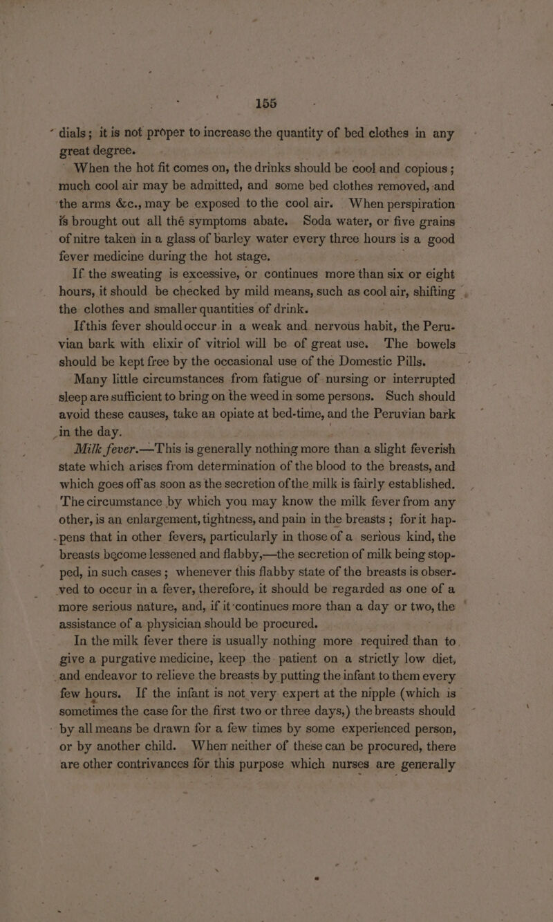 “ dials; itis not proper to increase the quantity of bed clothes in any great degree. When the hot fit comes on, the drinks should be cool and copious ; - much cool air may be admitted, and some bed clothes removed, and ‘the arms &amp;c., may be exposed tothe cool air. When perspiration is brought out all thé symptoms abate. Soda water, or five grains of nitre taken in a glass of barley water every three hours 1 isa good fever medicine during the hot stage. ; If the sweating is excessive, or continues more than six or eight hours, it should be checked by mild means, such as cool air, shifting , the clothes and smaller quantities of drink. Ifthis fever shouldoccur in a weak and_ nervous habit, the Peru- vian bark with elixir of vitriol will be of great use. ‘The bowels should be kept free by the occasional use of the Domestic Pills. ; Many little circumstances from fatigue of nursing or interrupted sleep are sufficient to bring on the weed in some persons. Such should avoid these causes, take an opiate at bed-time, and the Peruvian bark _In the day. Milk fever.—This is generally nothing more eet igh a slight feverish state which arises from determination of the blood to the breasts, and which goes offas soon as the secretion of the milk is fairly established. The circumstance by which you may know the milk fever from any other, is an enlargement, tightness, and pain in the breasts ; for it hap- -pens that in other fevers, particularly in those of a serious kind, the breasts become lessened and flabby,—the secretion of milk being stop- ped, in such cases; whenever this flabby state of the breasts is obser- ved to occur in a fever, therefore, it should be regarded as one of a more serious nature, and, if it‘continues more than a day or tp, the assistance of a physician should be procured. In the milk fever there is usually nothing more required than to, give a purgative medicine, keep the patient on a strictly low diet, _and endeavor to relieve the breasts by putting the infant to them every few hours. If the infant is not very expert at the nipple (which is sometimes the case for the first two or three days,) the breasts should - by allmeans be drawn for a few times by some experienced person, or by another child. When neither of these can be procured, there are other contrivances for this purpose which nurses are generally