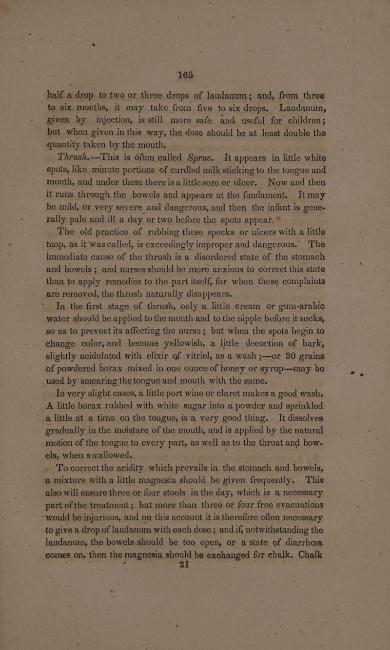 ‘165 . half a drop to two or three drops of laudanum; and, from three to six months, it may take from five to six drops. - Laudanum, given by injection, is still more safe and- useful for children; but when given in this way, the dose should be at least double the quantity taken by the mouth. Thrush.—This is 6ften called Sprue. It appears in little white spots, like minute portions of curdled milk sticking to the tongue and mouth, and under these there is a littlesore or ulcer. Now and then it runs through the bowels and appears at the fundament. It may be mild, or very severe and dangerous, and then the infant is gene- rally pale and ill a day or two before the spots appear.” : The old practice of rubbing these specks or ulcers with a little _mop, as it was called, is exceedingly improper and dangerous. The immediate cause of the thrush is a disordered state of the stomach and bowels; and nurses should be more anxious to correct this state than to apply remedies to the part itself, for when these complaints are removed, the thrush naturally disappears. In the first stage of thrush, only a little cream or gum-arabic water should be applied to the mouth and to the nipple before it sucks, so as to prevent its affecting the nurse; but when the spots begin to change color, and become yellowish, a little decoction of bark, slightly acidulated with elixir of vitriol, as a wash ;—or 30 grains of powdered borax mixed in one ounce of honey or syrup—may be used by smearing the tongue and mouth with the same. In very slight cases, a little port wine or claret makes a good wash, A little borax rubbed with white sugar into a powder and sprinkled a little at a time on the tongue; is‘a very good thing. It dissolves gradually in the moisture of the mouth, and is applied by the natural motion of the tongue to every part, as well as to the throat and pews els, when swallowed. - Tocorrect the acidity which ntevaile: in the stomach and Canela, ‘a mixture with a little magnesia should be given frequently. This also will ensure three or four stools in the day, which is a necessary part ofthe treatment; but more than three or four free evacuations ‘would be injurious, and on this account it is therefore often necessary to give a drop of laudanum with each dose ; and if, notwithstanding the jaudanum, the bowels should be too open, or a state of diarrhea ‘comes on, then the magnesia ened be exchanged for chalk. Chalk é : , 9
