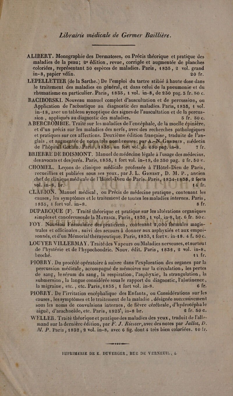 Librairie médicale de Germer Baillière. ALIBERT. Monographie des Dermatoses, ou Précis théorique et pratique des maladies de la peau; 2e édition, revue, corrigée et augmentée de planches coloriées, représentant 30 espèces de maladies. Paris, 1835, 2 vol. grand in-8, papier vélin. 20 fr. LEPELLETIER (de la Sarthe.) De l’emploi du tartre stibié à haute dose dans le traitement des maladies en général, et dans celui de la pneumonie et du rhumatisme en particulier. Paris, 1855, 1 vol. in-8, de 250 pag. 5 fr. 50 c. RACIBORSKI. Nouveau manuel complet d’auscultation et de percussion, ou Application de l’acoustique au diagnostic des maladies. Paris, 1835, 1 vol. in-18, avec un tableau synoptique des signes de l’auscultation et de la percus- sion , appliqués au diagnostic des maladies. 5 fr. 50 c. A BERCROMBIE. Traité sur les maladies de l’encéphale, de la moelle épinière, et d’un précis sur les maladies des nerfs, avec des recherches pathologiques et pratiques sur ces affections. Deuxième édition française, traduite de Pan- glais , et augmentée de notestrès rembreuses; par A:-N:Genprir , médecin de l'Éôpitt Gén. Paris, 1855, un fort vol. de 650 pag. in-8. 7 fr. BRIERRE DE BOISMONT. Manuel de médecine légale à l'usage des médecins, des avocats et des jurés. Paris, 1835, 1 fort vol. in-18, de 380 pag. 2 fr. 80tc. CHOMEL. Lecons de clinique médicale professée à l’'Hôtel-Dieu de Paris, recueillies et publiées sous ses yeux, par J. L. Gznesr, D. M. P., ancien chef de clinique médicale de l'’Hôtel-Dieu de Paris..Paris, 4834-1858,2 forts vol. in-8, br. + 4 sfr. hi &amp; 5 , , . Q CLARION. Manuel médical, ou Précis de médecine pratique, contenant les causes, les symptômes et le traitement de toutes les maladies internes. Paris, 4855, 1 fort vol. in-8. | » 8 fr. DUPARCQUE (F). Traité théorique et pratique sur les allérations organiques simples et cancéreusesde la Marie. Paris, 14835, 4 vol. in-8, br. 6 fr. 50c. AV a LUTTE he À EP H LAN A2 TI : FOY. Nôutéai Fôrmuldiré des praticiens, contenant 2,000 formules magis- trales el officinales , suivi des secours à donner aux asphyxiés et aux empoi- sonnés, et d'un Mémorial thérapeutique. Paris, 1855, 1 fort v. in-18. 4 f, 50c. LOUYER VILLERMAY. Traité des Vapeurs ou Maladies nerveuses, etsurtout de lhystérie et de l’hypochondrie. Nouv. édit. Paris, 1832, 2 vol. in-8, broché. 41 fr. PIORRY. Du procédé opératoire à suivre dans l’exploration des organes par la percussion médicale, accompagné de mémoires sur la circulation, les pertes de sang, lesérum du sang, la respiration, l’asphyxie, la strangulation, la submersion , la langue considérée sous le rapport du diagnostic, l’abstinence, la migraine, etc. , etc. Paris,1855, 1 fort vol. in-8. 6 fr. PIORRY. De l’irritation encéphalique des Enfants, ou Considérations sur les causes , les symptômes et Le traitement de la maladie , désignée successivement sous les noms de convulsions internes, de fièvre cérébrale, d’hydrocéphale aiguë, d’arachnoïde, etc. Paris, 4825, in-8 br. 2 fr. 50 c. WELLER. Traité théoriqueet pratiquedes maladies des yeux, traduit de l’'alle- mand sur la dernière édition, par F. J. Riester,avec des notes par Jallat, D. M. P. Paris, 1852, 2 vol. in-8, avec 6 fig. dont 4 très bien coloriées. 10 fr. _——42 0 O0 — JUPRIMERIE DE E. DUVERGER, RUE DE VERNEUIL, 4.