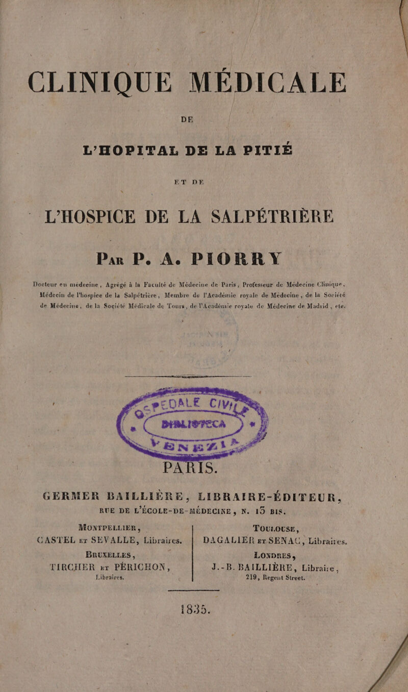 CLINIQUE MÉDICALE DE L’HOPITAL DE LA PITIÉ ETRE L'HOSPICE DE LA SALPÉTRIÈRE Par P. A. PIORRY Docteur en médecine, Agrégé à la Faculté de Médecine de Paris, Professeur de Médecine Clinique, Médecin de l'hospice de la Salpétrière, Membre de l’Académie royale de Médecine, de la Société de Médecine, de la Société Médicale de Tours, de l’Académie royale de Médecine de Madrid, ete. GERMER BAILLIÈRE, LIBRAIRE-ÉDITEUR, RUE DE L'ÉCOLE-DE-MÉDECINE, N. 19 BIS. MONTPELLIER, TOULOUSE, CASTEL £r SEVALLE, Libraires. DAGALIER gr SENAU, Libraires, BRUXELLES, LONDRES, TIRCHER sr PÉRICHON, J.-B. BAILLIÈRE, Libraire à Libraires. 219, Regent Street. 1835.