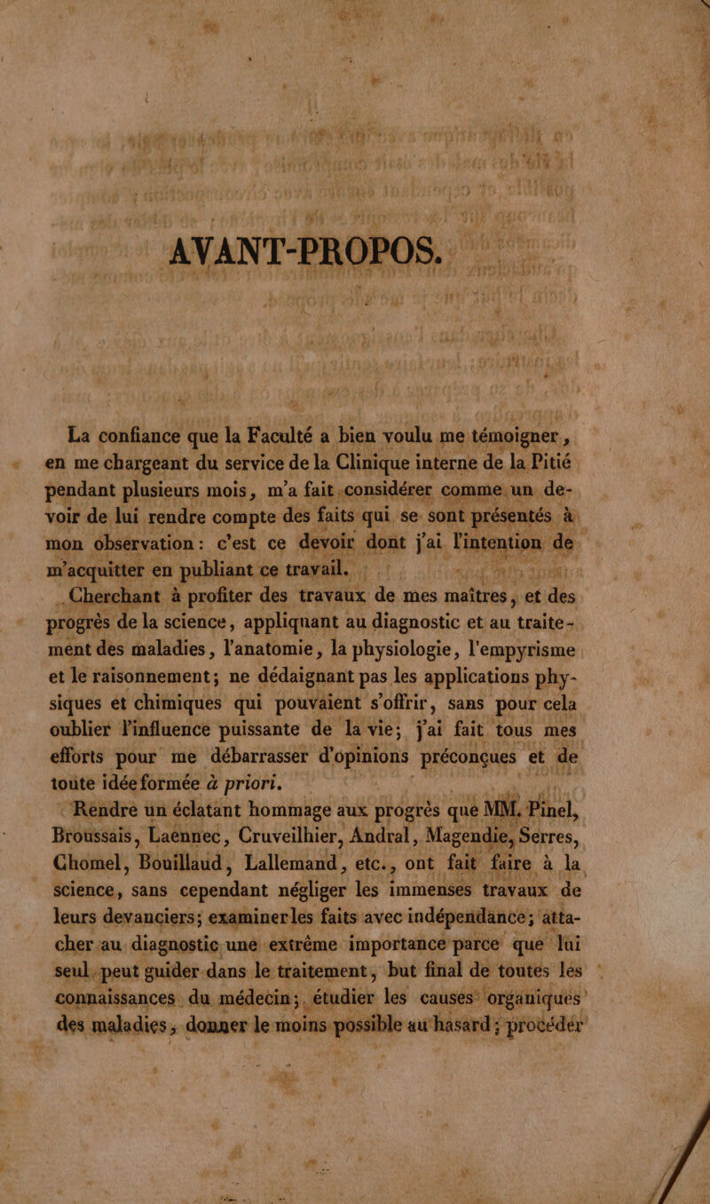 en me chargeant du service de la Clinique i interne de Ja Fig pendant plusieurs mois, m'a fait considérer name. voir de lui rendre compte des faits qui se: Sont prése nee | à m’ ’acquitter en publiant ce travail. SE RIT HAN - Cherchant : à profiter des travaux de mes maîtres , a ra progrès de la science, appliquant : au diagnostic et au Halte ment des maladies, l'anatomie, la physiologie, l'empyrisme et le raisonnement; ne dédaignant pas les applications phy- siques ét chimiques qui pouvaient s'offrir, sans pour cela oublier l'influence puissante de dl vie; jai fait tous mes efforts pour me débarrasser d’ opinions préconçues et de toute idée formée à priori. RE : Rendre un éclatant hommage aux progrés que X L. Pinel, Broussais , Laénnec, Cruveilhier, Andral, Magendi Chomel, Bouillaud, TA CRE etc, ont fait. faire à science, sans snnilint négliger les immenses travaux de leurs devanciers; examiner les ! faits avec indépendance; ätta- cher au diagnostic. uné extrême importance parce que lui seul. peut guider dans le traitement, but final de toutes les connaissances du médecin; épi les causes” organiques jm maladies ; donxer le moins mail au hasard ; ; procéder