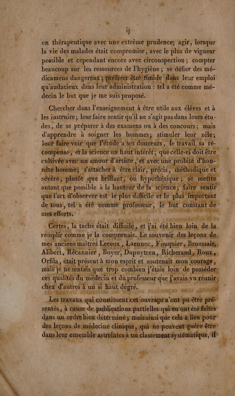 et ET en thérapeutique avec une extrême prudence; agir, lorsque la vie des malades était compromise ; ‘avec le plus de vigueur possible et cependant éncore avec circonspection ; ; compter beaucoup sur les ressources qe, l'hygiène ; ; se défier des mé- dicamèns dans gerèu dis préférer r des à a É abs leur emploi qu ‘audacieux dans leur adm A taton à tel a été comme mé- _decin le but que je me suis proposé, AA ” Chatte dans l'enseignement à à être utile aux élèves et à Les instruire ; leur faire sentir qu’il ne s agit pas dans leurs étu- des, de se préparer à des examens ou à des de mais d'apprendre à soigner les dome stime ler vite zè rt PE pas oi A _. autant qu possible à la haut td ta tent - que l'art d'observer est le Has dite de le plus 7 denbus, t'a ie toit pole, | De e a 19 CHOICE NE à tre ; ” : é me pal a gigimaibil sf 230 mt 2e M. 70 Cène, ai E : e da difficile, et jai été b pie : loin de. remplir &amp; come } je La 7 De, souvenir des leçons de m 1es anciens mc Dauer Nu Laennec. Far ei Alibert, Récannier sou Dupuytren, Ri cherand; R Orfila, était rent à APR esprit et soutenait mon ‘courai na je je Ps Sql loin de po cès qualité RE à 28 rofesseur que ï ais vuré à. ae z € ttes d ni D pt 1 # FE bau 7 | avai Dino El ut dé Be Sel 44 NET TE 9490 - ei L nos Ce A [ nh 11:67 ) 1 R } LL AL QU CELL VITE : : RAT 1 ; CRU 2 à 4 G r Q il di ét, (EN CS je) + ET A + . * ER CAES . ain 2° ' A KE É ï. n + © Ltd # Lu jp F 2 ; +, 4 - 4 Q y PAR IP RM, DA ” à r 7 nn MOI eh: { ra LE a AU S 1 0 GC L% : 0