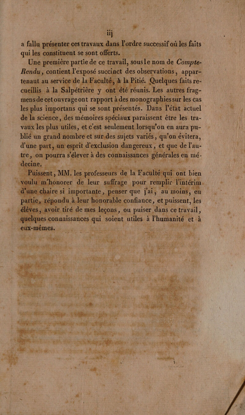 a fallu présenter ces travaux dans l ordre successif où les faits: | qui les constituent se sont offérts. VE ACEUTE Une première partie de ce travail, sous jé nom “À Ce Rendu, condenul exposé succinct des observations } appar- tenaut au service de. a Faculié té, à la Pitié. Quelques faits: re- cueillis à la Sa pétrière y ont été réunis. Les autres frag- mens de cet ouvrageont rapport àc des monographies ssur 1 les cas les: plus à mportans qui se sont présentés. Dans l'état actuel : ” de la science, des mémoires spéciaux paraissent être les tra- vaux les plus utiles, et c’est seulement lorsqu’o on en aura pu- blié un Fran ses mp variés ; ie ‘on pire, ver à des. : voulu ee sd eur er: pour renp ir Vin Ait “ie. M d’une bai ante , pens nser que jus ‘au nr 5 à leur h honorah le confiance, et puissent, es s1 4 re ns Fe de mes leçons, ; Où puiser, dans ce ia d .q ques connaissances qui soient utiles à l'humanité ét dia À Rx et eux-mêmes. NRA Rd PAP # mé M ge Û j dt LE Re LAS l F MA ‘a ae DU ON TES D'UN AR D SP AMEL de ! DCR | NAT ER À épi é %} s AU 3 24 PES Hé ide: UNE Né | ka ( a Î A fs ñ à buses. Mer: Re ' nm: : de NA de MARS D * sn à Ca Horn. SE wi # DAC 4 jo #3 Lu # Qype 148? die ÿ LAN di. A A ph #7 VS $e VU LUNA FE sh PA dé rh DE NM LA ES a | jt , ve op male À 1: CE ES PC spa M y  sl yah dis as ra Mg uure sata. Ed huis PAT Steria dt ARS UN Re pa PARTS AS ta AT NE date UE 41 Se i Fe v Cet NU À ' a+ Lu