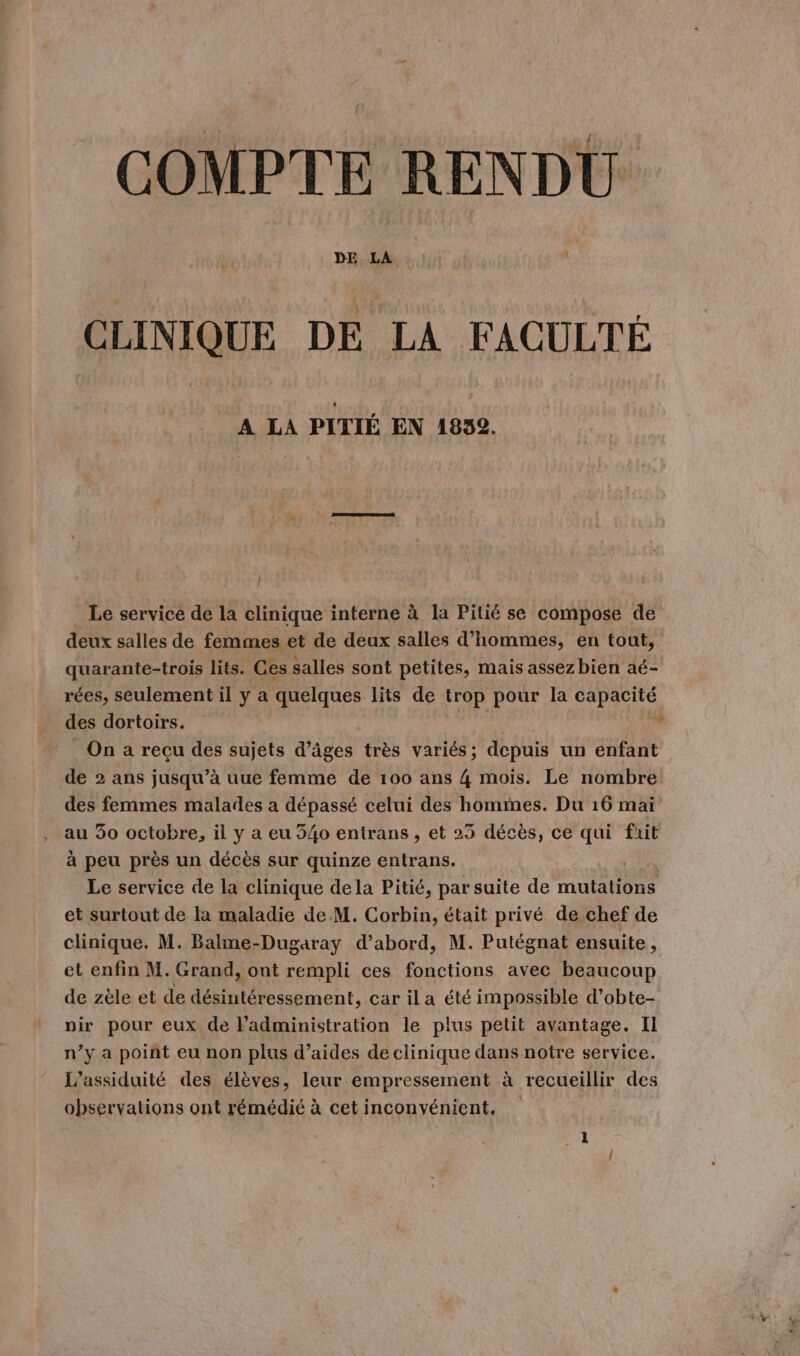 COMPTE RENDU CLINIQUE DE LA FACULTÉ A LA PITIÉ EN 1832. | Le service de la clinique interne à la Pitié se compose de deux salles de femmes et de deux salles d'hommes, en tout, quarante-trois lits. Ces salles sont petites, mais assezbien aé- rées, seulement il y a quelques lits de trop pour la capacité des dortoirs. * On a recu des sujets d’âges très variés; depuis un enfant de 2 ans jusqu’à uue femme de 100 ans 4 mois. Le nombre des femmes malades a dépassé celui des hommes. Du 16 mai au 30 octobre, il y a eu 540 entrans , et 23 décès, ce qui fait à peu près un décès sur quinze entrans. Le service de la clinique dela Pitié, par suite de DT LS et surtout de la maladie de M. Corbin, était privé de chef de clinique. M. Balme-Dugaray d’abord, M. Putégnat ensuite, et enfin M. Grand, ont rempli ces fonctions avec beaucoup de zèle et de désintéressement, car ila été impossible d’obte- pir pour eux de l'administration le plus petit avantage. Il n’y a point eu non plus d’aides de clinique dans notre service. L’assiduité des élèves, leur empressement à recueillir des observations ont rémédié à cet inconvénient,