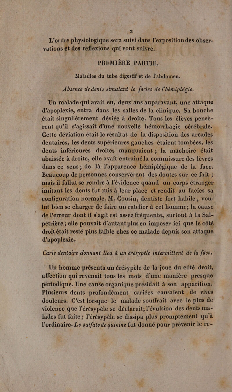 L'ordre physiologique sera suivi dans l'exposition des obser- vations ét des réflexions qui vont suivre. PREMIÈRE PARTIE. Maladies du tube digestif et de l'abdomen. Absence de dents simulant le facies de l'hémiplégie. Un malade qui avait eu, deux ans auparavant, une attaque d’apoplexie, entra dans les salles de la clinique. Sa bouche était singulièrement déviée à droite. Tous les élèves pensè- rent qu'il s'agissait d’une nouvelle hémorrhagie cérébrale. Cette déviation était le résultat de la disposition des arcades dentaires, les dents supérieures gauches étaient tombées, les dents inférieures droites manquaient ; la mâchoire était abaissée à droite, elle avait entraîné la commissure des lèvres dans ce sens; de là l’apparence hémiplégique de la face. Beaucoup de personnes conservèrent des doutes sur ce fait ; mais il fallut se rendre à l'évidence quand un corps étranger . imitant les dents fut mis à leur place et rendit au facies sa configuration normale, M. Cousin, dentiste fort habile, vou- lut bien se charger de faire un ratelier à cet homme; la cause de l'erreur dont il s’agit est assez fréquente, surtout à la Sal- … pétrière ; elle pouvait d'autant plus en imposer ici que le côté droit était resté plus faible chez ce malade depuis son attaque d’apoplexie. / Carie dentaire donnant lieu à un érésypèle intermittent de la face. Un homme présenta un érésypèle de la joue du côté droit, affection qui revenait tous les mois d’une manière presque périodique. Une cause organique présidait à son apparition. Plusieurs dents profondément cariées causaient .de vives douleurs. C’est lorsque le malade souffrait avec le plus de violence que l’érésypèle se déclarait; l’évulsion des dents ma- lades fut faite ; l’érésypèle se dissipa plus promptement qu’à l'ordinaire. Le sulfate de quinine fut donné pour prévenir le re-