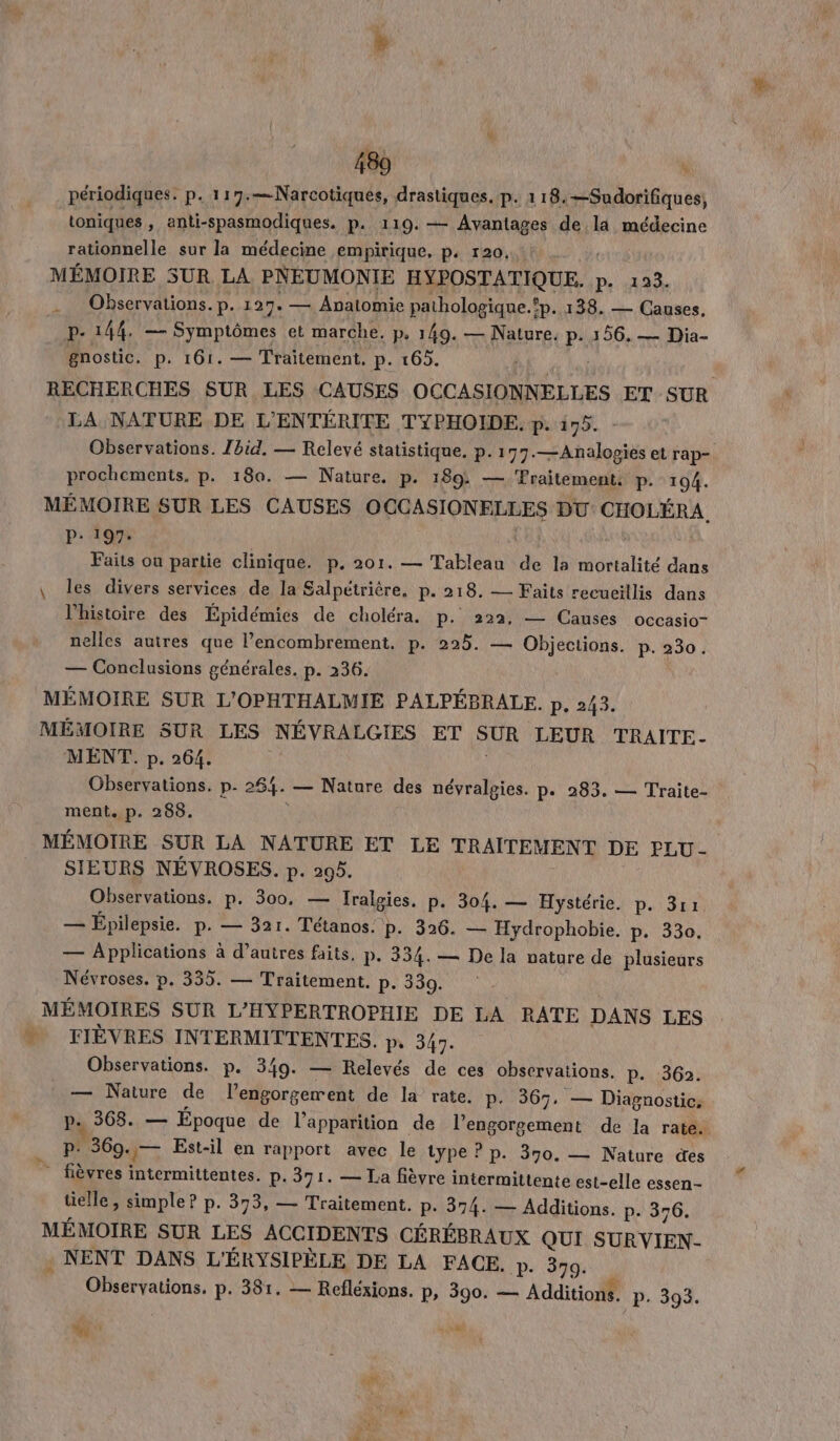 toniques, anti-spasmodiques. p. 119. — Avantages de la médecine rationnelle sur la médecine empirique, p. r20..: MÉMOIRE SUR LA PNEUMONIE HYPOSTATIQUE. n'4108, Observations. p. 127. — Avatomie pathologique.fp. 138. — Causes. p. 144, — Symptômes et marche. p, 149. — Nature. p. 156. — Dia- gnostic. p. 161. — Traitement, p. 165. | RECHERCHES SUR LES CAUSES OCCASIONNELLES ET SUR LA NATURE DE L'ENTÉRITE TYPHOIDE. p. 175. Observations. Zbid. — Relevé statistique. p. 177.—Analopies et rap prochements, p. 180. — Nature. p. 189: — Fraitement. P. 194. MÉMOIRE SUR LES CAUSES OCCASIONE LLES DU: CHOLÉRA, . 197. M où partie clinique. p. 201. — Tableau de la mortalité dans \ les divers services de la Salpétrière. p. 218. — Faits recueillis dans l'histoire des Épidémies de choléra. p. 222, — Causes occasio- nelles autres que l’encombrement. p. 225. — cree p. 230. — Conclusions générales. p. 236. MÉMOIRE SUR L'OPHTHALMIE PALPÉBRALE. p. 243. MÉMOIRE SUR LES NÉVRALGIES ET SUR LEUR TRAITE- MENT. p. 264. Observations. p. 264. — Nature des névralgies. p. 283. — Traite- ment. p. 288. MÉMOIRE SUR LA NATURE ET LE TRAITEMENT DE PLU - SIEURS NÉVROSES. p. 295. Observations. p. 300, — Iralgies. p. 304. — Hystérie. p. 3r1 — Épilepsie. p. — 321. Tétanos. p. 36. — Hydrophobie. p. 330. — Applications à d’autres faits. p. 334. — De la nature de plusieurs Névroses. p. 335. — Traitement. p. 330. MÉMOIRES SUR L'HYPERTROPHIE DE LA RATE DANS LES FIÈVRES INTERMITTENTES. pr 347. Observations. p. 349. — Relevés de ces observations. p. 362. — Nature de l’engorgerent de la rate. p. 367. — Diagnostic, pe 368. — Époque de l'apparition de RER de la rate. P. 360. JT Est-il en rapport avec le type ? p. 390. — Nature des _ fièvres intermittentes. p. 371. — La fièvre intermittente est-elle essen- tielle, simple? p. 373, — Traitement. p. 374. — Additions. p- 376. MÉMOIRE SUR LES ACCIDENTS CÉRÉBRAUX QUI SURVIEN- . NENT DANS L'ÉRYSIPÈLE DE LA FACE. p. 379. Observations. p. 381. — Refléxions. p, 390. — Additions. P. 393. k : Rae 7