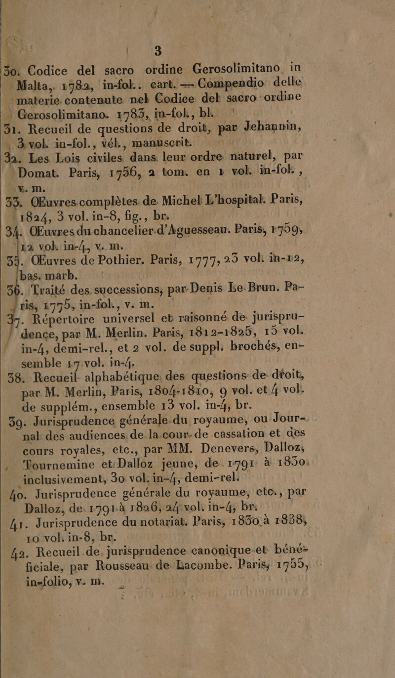 Re 30: Codice del sacro ordine Gerosolimitano, in Malta, 1982, in-fol.. cart. — Compendio delle . materie. contenute nel Codice del sacro ordine | Gerosolimitano. 1785, in-fok, bL 31. Recueil de questions de droit, par Jehannin, … 3vol. in-fol., vék, manuserit 32. Les Lois civiles dans leur ordre naturel, par Domat. Paris, 1756, 2 tom. en » vol. in-fol:, V. M. | 33. QEuvres complètes. de. Michel L’hospital. Paris, 1824, 3 vol. in-8, fig., br. [x2 vok in-4., v. m. 33. OEuvres de Pothier. Paris, 1777, 25 vol in-x2, bas. marb. | 36. Traité des successions, par Denis Le. Brun. Pa- ris, 1775, in-fol., v. m. | 7. Répertoire universel et raisonné de. jurispru- dence, par M. Merlin. Paris, 1812-1825, 15 vol. in-4, demi-rel., et 2 vol. de suppl. brochés, en- semble 17 vol. in-4, | 38. Recueil. alphabétique; des questions de dtoit, par M. Merlin, Paris, 1804-1810, 9 vol. et 4 vol: de supplém., ensemble 15 vol. in-4, br. 39. Jurisprudence générale du royaume, ou Jour-. nal: des audiences de la cour. de cassation et des _ cours royales, etc., par MM. Denevers, Dalloz, , Vournemine et Dalloz jeune, de 1791 à 1850: _inclusivement, 30 vol. in-4, demi-rel. Lo. Jurisprudence générale du royaume, etc., par _ Dalloz, de. 1791à 1826, 24:vol, in-4, br. Ar. Jurisprudence du notariat. Paris, 1830 à 1858, 10 vol. in-8, br. 42. Recueil de. jurisprudence canonique-et béné- ficiale, par Rousseau de Lacombe. Paris, 1755, insfolio, v. m. | es 2