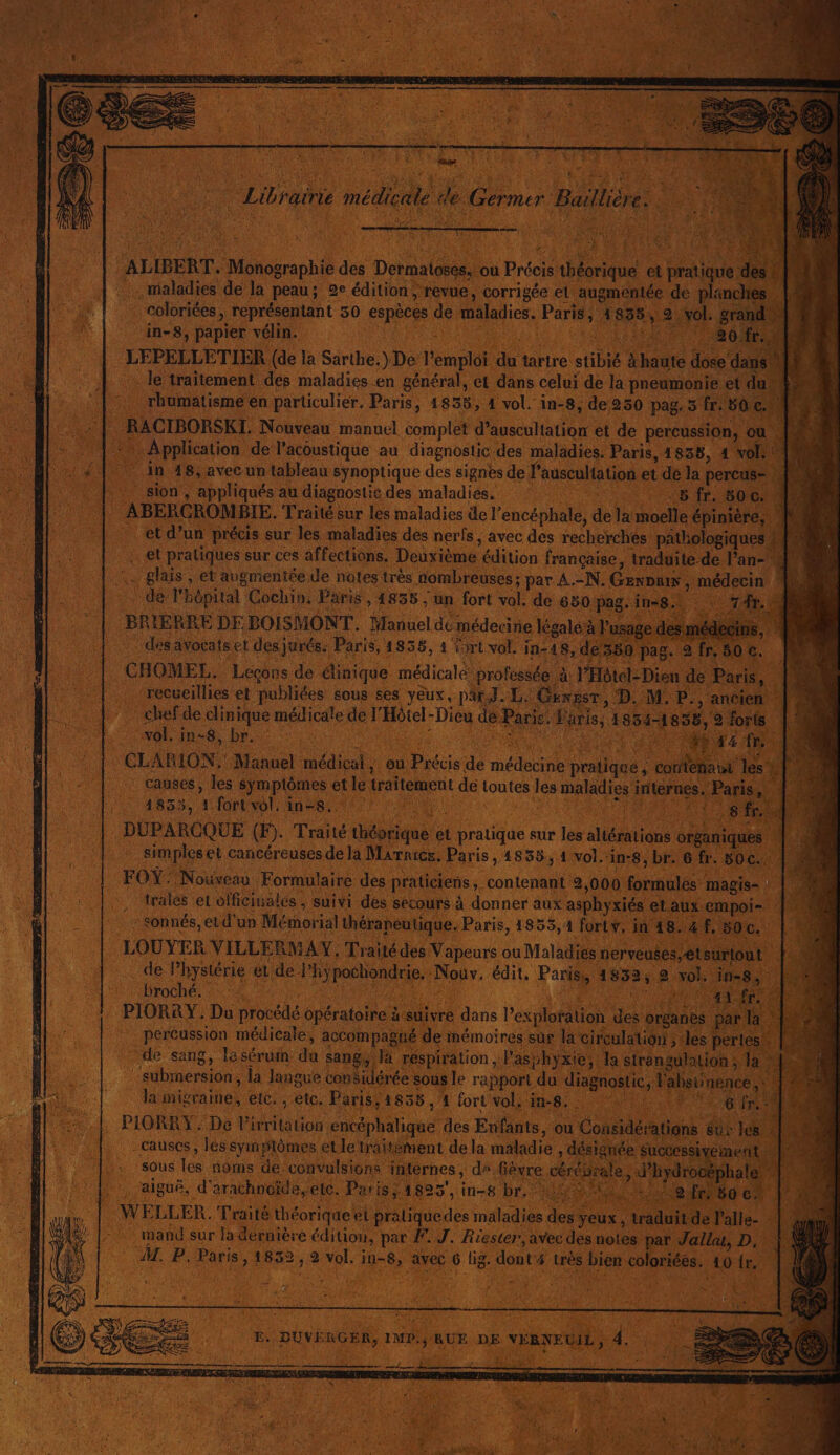 : Libraine médicale de Germer Baillière. : UN ALIBERT. Monographie des Dermatoses, ou Précis théorique et pratique des! maladies de la peau; 2e édition; revue, corrigée et augmentée de planches |, … coloriées, représentant 30 espèces de maladies. Paris, 1835, 2 vol. grai in-8, papier vélin. jo PARTS Ron Me Le LEPELLETIER (de la Sarthe.) De l'emploi du tartre stibié &amp;haute dose dai le traitement des maladies en général, et dans celui de la pneumonie et d rhumatisme en particulier. Paris, 1855, 1 vol. in-8, de 250 pag. 5 fr. 50 ç. RACIBORSKI. Nouveau manuel complet d’auscultation et de percussion, où Je + Application de lacoustique au diagnostic des maladies. Paris, 1838, 4 vol: IN ‘1 4 | in 18, avec un tableau synoptique des signes de l’auscultation et de la percus- Jon sion , appliqués au diagnostie des maladies. FR AS TE UE ABERCROMBIE. Traité sur les maladies de l’encéphale, de la moelle épinière, et d’un précis sur les maladies dés nerfs, avec des recherches pAtlologiques et pratiques sur ces affections, Deuxième édition française, traduite de l’an- \. glais , et augmentée de notes très nombreuses; par A.-N. GernDuin, médecin |: de lhôpital Cochin. Paris, 4855 , un fort vol. de 650 pag.ine8., \ 7 BRIERRE DE BOISMONT. Manuel de médecine légale à l'usage desmédedips, des avocats et des jurés. Paris, 1855, 4 {rt vol. in-48, de350 pag. 2fr,80c. À | | CHOMEL. Lecons de dinique médicale professée à l'Hôtel: Dieu de Paris, | M1 | -recveillies et publiées sous ses yeux, par J. L. Gengsr ; D. M. P., ancien : chefde clinique médicale de l'Hétel-Dicu dé Paris. Paris, 1854-1858, 9 forts vol. in-8, br. a DT RE Ne. L 148 CLABION. Manuel médical, ou Précis de médecine pratique, contenatt les LI Al: causes, les symptômes et le traitement de toutes les maladies internes. Paris, | nt: Tr ie AUS TS STE ER 1855, 1 (onto nes er ri DUPARCQUE (F). Traité théorique et pratique sur les altérations organiques |. simpleset cancéreuses de la Marnics, Paris, 4835, 1 vol.‘in-8, br. 6 fr. 50c.. Le FOY: Nouveau Formulaire des praticiens, contenant 2,000 formules magis-. |! trales et officinales , suivi des secours à donner aux asphyxiés et.aux empoi- : sonnés, et d'un Mémorial thérapeutique. Paris, 1855, 1 fortv, in 48.4. 500. | Ni LOUYER VILLERMAY, Traité des Vapeurs ou Maladies nerveuses, etsurtout | de Phystérie ét de Phÿpochondrie. Nouv. édit, Paris, 1832, 2 vol. in-8, PIORRY : Du procédé opératoire à-suivre dans Pexploration des organes par la M 1 percussion médicale, accompagné de mémoires sus la cireulalion ; des pertes. ; de sang, lésérum. du sang, là réspiration Pasbhyxie, la strangulation, la M submnersion , la Jangue conSidérée sous le rapport du diagnostic, Vabsinence ,: MM | la migraine, etc. , etc. Paris, 1855 , 1 fort vols his; 5 SRE EEE fr. | &amp;4 |. PIORRY, De Pirri tation encéphalique des Enfants, ou Cousidérations ur les à | causes, Tés syinylômes et le traitément de la maladie , désignée successivement Hi sous les noms de’convulsions internes , da fièvre cérés tale, d’hydrocéphale. . aiguë, d'arachnoïde,elc. Patis/ 1825, in-8 br, A UN LL 4 WELLER. Traité théorique el praliquedes maladies des yeux , traduit de l'alle- « ct mand sur la dérnière édition, par F. J. Rester, avec des notes par Jalla, D, | &amp; M. P. Paris, 1852, 2 vol. in-8, avec 6 lig. dont 4 très bien coloriées. 10 {r. | 1 E. DUVÈRGER, IMP./RUE DE VÉRNEUIL, 4. | MER