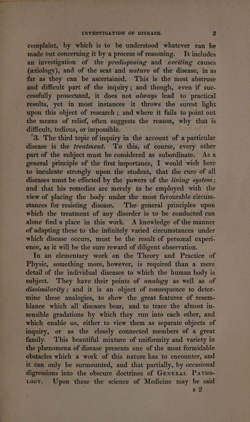 complaint, by which is to be understood whatever can be made out concerning it by a process of reasoning. It includes an investigation of the predisposing and ewciting causes (xtiology), and of the seat and matwre of the disease, in as far as they can be ascertained. This is the most abstruse and difficult part of the inquiry; and though, even if suc- cessfully prosecuted, it does not always lead to practical results, yet in most instances it throws the surest light upon this object of research ; and where it fails to point out the means of relief, often suggests the reason, why that is difficult, tedious, or impossible. “3. The third topic of inquiry in the account of a particular disease is the treatment. To this, of course, every other part of the subject must be considered as subordinate. As a general principle of the first importance, I would wish here to inculcate strongly upon the student, that the cure of all diseases must be effected by the powers of the living system; and that his remedies are merely to be employed with the view of placing the body under the most favourable circum- stances for resisting disease. The general: principles upon which the treatment of any disorder is to be conducted can alone find a place in this work. &lt;A knowledge of the manner of adapting these to the infinitely varied circumstances under which disease occurs, must be the result of personal experi- ence, as it will be the sure reward of diligent observation. In an elementary work on the Theory and Practice of Physic, something more, however, is required than a mere detail of the individual diseases to which the human body is subject. They have their points of analogy as well as of dissimilarity ; and it is an object of consequence to deter- mine these analogies, to show the great features of resem- blance which all diseases bear, and to trace the almost in- sensible gradations by which they run into each other, and which enable us, either to view them as separate objects of inquiry, or as the closely connected members of a great family. ‘This beautiful mixture of uniformity and variety in the phenomena of disease presents one of the most formidable obstacles which a work of this nature has to encounter, and it can only be surmounted, and that partially, by occasional digressions into the obscure doctrines of GeNERaL PATHo- Locy. Upon these the science of Medicine may be said B2