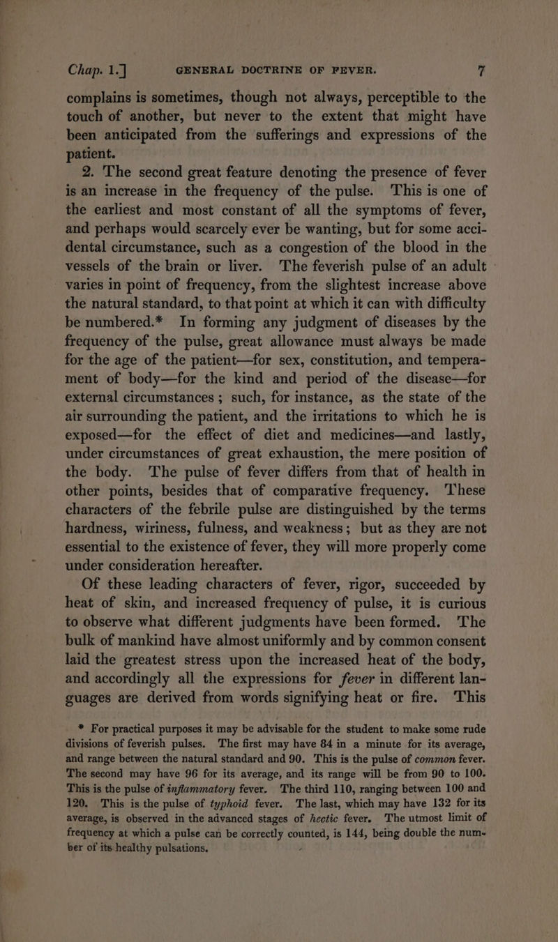 complains is sometimes, though not always, perceptible to the touch of another, but never to the extent that might have been anticipated from the sufferings and expressions of the patient. 2. The second great feature denoting the presence of fever is an increase in the frequency of the pulse. This is one of the earliest and most constant of all the symptoms of fever, and perhaps would scarcely ever be wanting, but for some acci- dental circumstance, such as a congestion of the blood in the vessels of the brain or liver. ‘The feverish pulse of an adult varies in point of frequency, from the slightest increase above the natural standard, to that point at which it can with difficulty be numbered.* In forming any judgment of diseases by the frequency of the pulse, great allowance must always be made for the age of the patient—for sex, constitution, and tempera- ment of body—for the kind and period of the disease—for external circumstances ; such, for instance, as the state of the air surrounding the patient, and the irritations to which he is exposed—for the effect of diet and medicines—and lastly, under circumstances of great exhaustion, the mere position of the body. The pulse of fever differs from that of health in other points, besides that of comparative frequency. ‘These characters of the febrile pulse are distinguished by the terms hardness, wiriness, fulness, and weakness; but as they are not essential to the existence of fever, they will more properly come under consideration hereafter. Of these leading characters of fever, rigor, succeeded by heat of skin, and increased frequency of pulse, it is curious to observe what different judgments have been formed. 'The bulk of mankind have almost uniformly and by common consent laid the greatest stress upon the increased heat of the body, and accordingly all the expressions for fever in different lan- guages are derived from words signifying heat or fire. ‘This * For practical purposes it may be advisable for the student to make some rude divisions of feverish pulses. The first may have 84 in a minute for its average, and range between the natural standard and 90. This is the pulse of common fever. The second may have 96 for its average, and its range will be from 90 to 100. This is the pulse of inflammatory fever. The third 110, ranging between 100 and 120. This is the pulse of typhoid fever. The last, which may have 132 for its average, is observed in the advanced stages of hectic fever. The utmost limit of frequency at which a pulse can be correctly counted, is 144, being double the num. ber of its healthy pulsations. ,