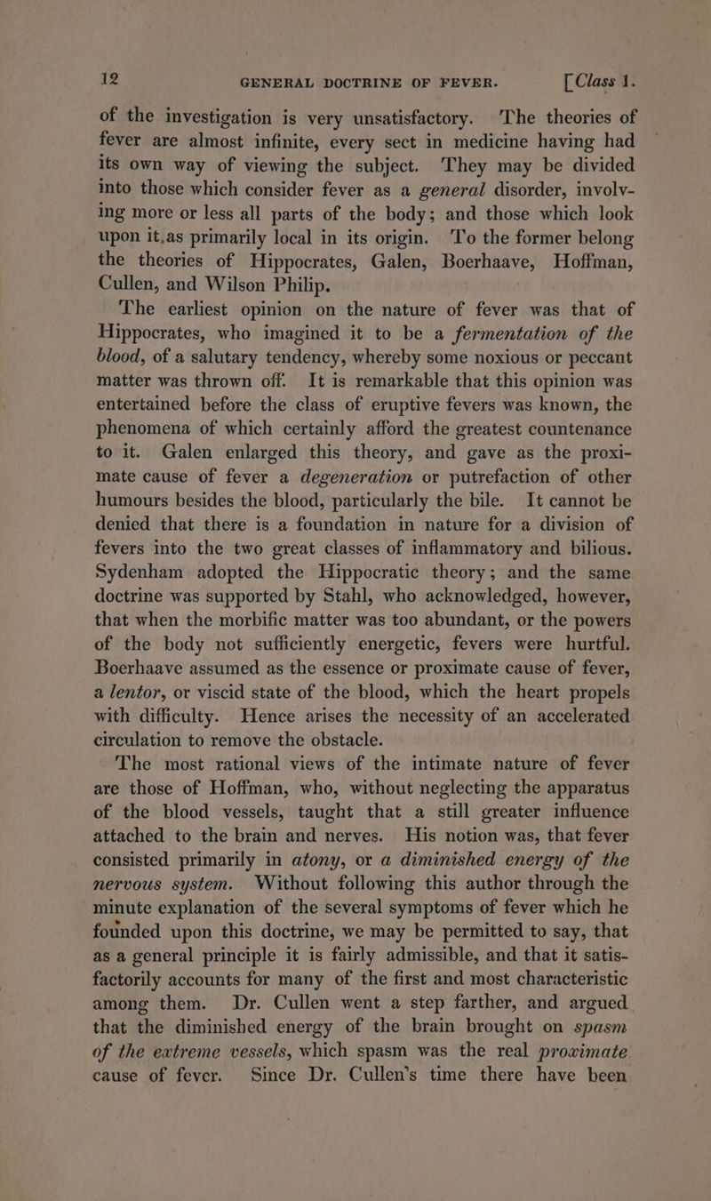 of the investigation is very unsatisfactory. The theories of fever are almost infinite, every sect in medicine having had its own way of viewing the subject. ‘They may be divided into those which consider fever as a general disorder, involv- ing more or less all parts of the body; and those which look upon it,as primarily local in its origin. To the former belong the theories of Hippocrates, Galen, Boerhaave, Hoffman, Cullen, and Wilson Philip. The earliest opinion on the nature of fever was that of Hippocrates, who imagined it to be a fermentation of the blood, of a salutary tendency, whereby some noxious or peccant matter was thrown off. It is remarkable that this opinion was entertained before the class of eruptive fevers was known, the phenomena of which certainly afford the greatest countenance to it. Galen enlarged this theory, and gave as the proxi- mate cause of fever a degeneration or putrefaction of other humours besides the blood, particularly the bile. It cannot be denied that there is a foundation in nature for a division of fevers into the two great classes of inflammatory and bilious. Sydenham adopted the Hippocratic theory; and the same doctrine was supported by Stahl, who acknowledged, however, that when the morbific matter was too abundant, or the powers of the body not sufficiently energetic, fevers were hurtful. Boerhaave assumed as the essence or proximate cause of fever, a lentor, or viscid state of the blood, which the heart propels with difficulty. Hence arises the necessity of an accelerated circulation to remove the obstacle. The most rational views of the intimate nature of fever are those of Hoffman, who, without neglecting the apparatus of the blood vessels, taught that a still greater influence attached to the brain and nerves. His notion was, that fever consisted primarily in atony, or a diminished energy of the nervous system. Without following this author through the minute explanation of the several symptoms of fever which he founded upon this doctrine, we may be permitted to say, that as a general principle it is fairly admissible, and that it satis- factorily accounts for many of the first and most characteristic among them. Dr. Cullen went a step farther, and argued that the diminished energy of the brain brought on spasm of the extreme vessels, which spasm was the real proximate cause of fever. Since Dr. Cullen’s time there have been