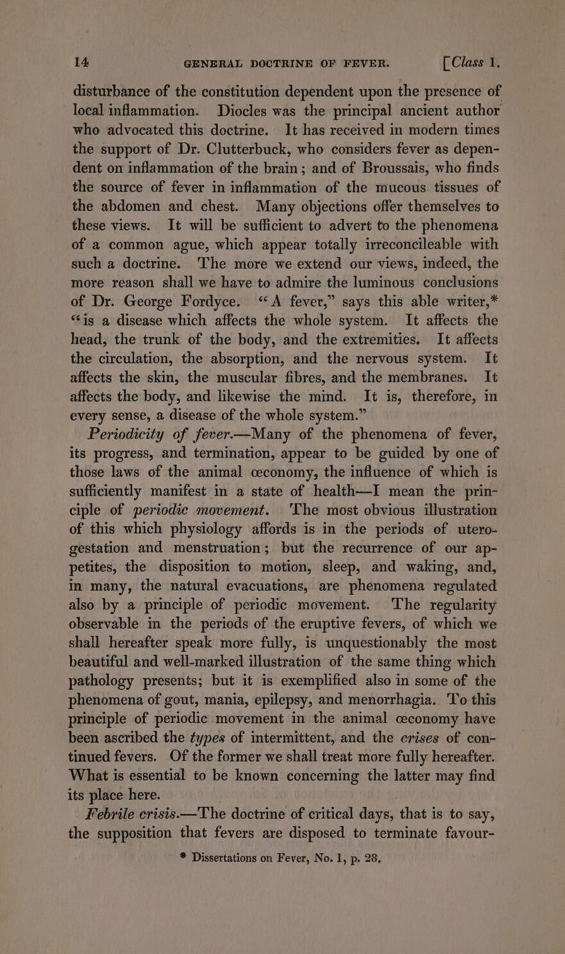 disturbance of the constitution dependent upon the presence of local inflammation. Diocles was the principal ancient author who advocated this doctrine. It has received in modern times the support of Dr. Clutterbuck, who considers fever as depen- dent on inflammation of the brain; and of Broussais, who finds the source of fever in inflammation of the mucous tissues of the abdomen and chest. Many objections offer themselves to these views. It will be sufficient to advert to the phenomena of a common ague, which appear totally irreconcileable with such a doctrine. The more we extend our views, indeed, the more reason shall we have to admire the luminous conclusions of Dr. George Fordyce. “A fever,” says this able writer,* “is a disease which affects the whole system. It affects the head, the trunk of the body, and the extremities. It affects the circulation, the absorption, and the nervous system. It affects the skin, the muscular fibres, and the membranes. It affects the body, and likewise the mind. It is, therefore, in every sense, a disease of the whole system.” Periodicity of fever—Many of the phenomena of fever, its progress, and termination, appear to be guided by one of those laws of the animal ceconomy, the influence of which is sufficiently manifest in a state of health—I mean the prin- ciple of periodic movement. 'The most obvious illustration of this which physiology affords is in the periods of utero- gestation and menstruation; but the recurrence of our ap- petites, the disposition to motion, sleep, and waking, and, in many, the natural evacuations, are phenomena regulated also by a principle of periodic movement. ‘The regularity observable in the periods of the eruptive fevers, of which we shall hereafter speak more fully, is unquestionably the most beautiful and well-marked illustration of the same thing which pathology presents; but it is exemplified also in some of the phenomena of gout, mania, epilepsy, and menorrhagia. To this principle of periodic movement in the animal ceconomy have been ascribed the types of intermittent, and the crises of con- tinued fevers. Of the former we shall treat more fully hereafter. What is essential to be known concerning the latter may find its place here. | Febrile crisis.—The doctrine of critical days, that is to say, the supposition that fevers are disposed to terminate favour- * Dissertations on Fever, No. 1, p. 28.