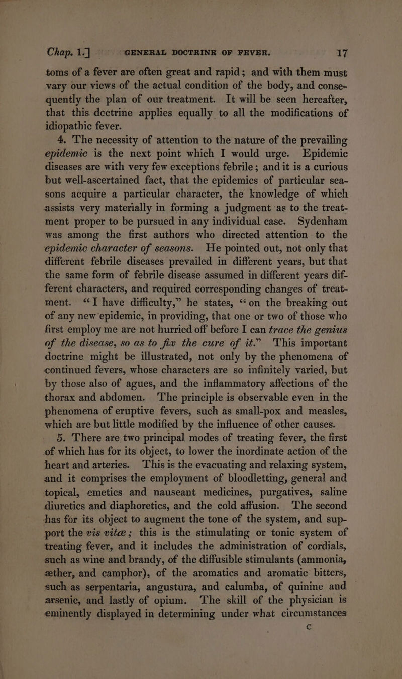 toms of a fever are often great and rapid; and with them must vary our views of the actual condition of the body, and conse- quently the plan of our treatment. It will be seen hereafter, that this dectrine applies equally to all the modifications of idiopathic fever. 4. The necessity of attention to the nature of the prevailing epidemic is the next point which I would urge. Epidemic diseases are with very few exceptions febrile; and it is a curious but well-ascertained fact, that the epidemics of particular sea~- sons acquire a particular character, the knowledge of which assists very materially in forming a judgment as to the treat- ment proper to be pursued in any individual case. Sydenham was among the first authors who directed attention to the epidemic character of seasons. He pointed out, not only that different febrile diseases prevailed in different years, but that the same form of febrile disease assumed in different years dif- ferent characters, and required corresponding changes of treat- ment. “I have difficulty,” he states, “‘on the breaking out of any new epidemic, in providing, that one or two of those who first employ me are not hurried off before I can trace the genius of the disease, so as to fix the cure of it.” This important doctrine might be illustrated, not only by the phenomena of continued fevers, whose characters are so infinitely varied, but by those also of agues, and the inflammatory affections of the thorax and abdomen. The principle is observable even in the phenomena of eruptive fevers, such as small-pox and measles, which are but little modified by the influence of other causes. 5. There are two principal modes of treating fever, the first of which has for its object, to lower the inordinate action of the heart and arteries. This is the evacuating and relaxing system, and it comprises the employment of bloodletting, general and topical, emetics and nauseant medicines, purgatives, saline diuretics and diaphoretics, and the cold affusion. ‘The second has for its object to augment the tone of the system, and sup- port the vis vite; this is the stimulating or tonic system of treating fever, and it includes the administration of cordials, such as wine and brandy, of the diffusible stimulants (ammonia, zether, and camphor), of the aromatics and aromatic bitters, such as serpentaria, angustura, and calumba, of quinine and arsenic, and lastly of opium. The skill of the physician 1s eminently displayed in determining under what circumstances c