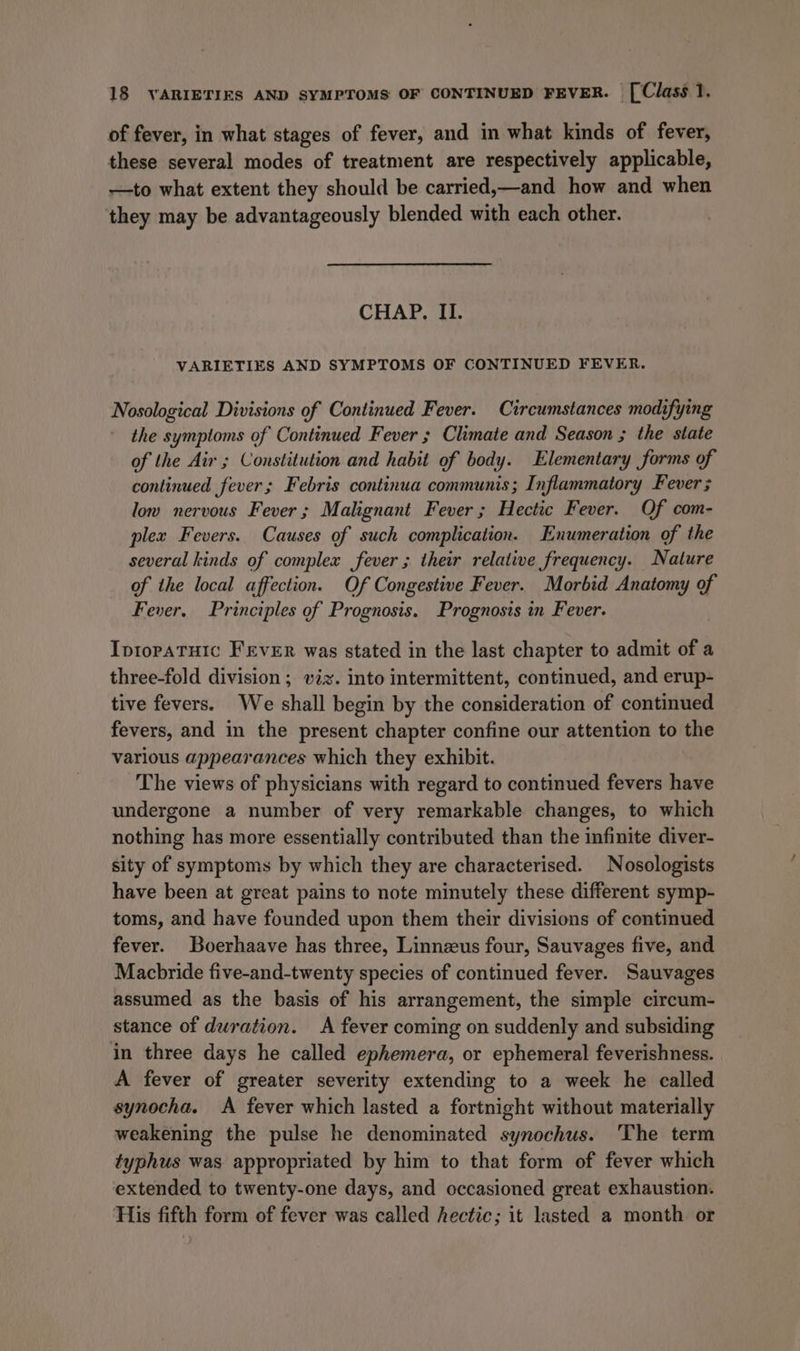 of fever, in what stages of fever, and in what kinds of fever, these several modes of treatment are respectively applicable, —to what extent they should be carried,—and how and when they may be advantageously blended with each other. CHAP. II. VARIETIES AND SYMPTOMS OF CONTINUED FEVER. Nosological Divisions of Continued Fever. Circumstances modifying the symptoms of Continued Fever ; Climate and Season ; the state of the Air ; Constitution and habit of body. Elementary forms of continued fever; Febris continua communis ; Inflammatory Fever; low nervous Fever ; Malignant Fever ; Hectic Fever. Of com- plex Fevers. Causes of such complication. Enumeration of the several kinds of complex fever ; their relative frequency. Nature of the local affection. Of Congestive Fever. Morbid Anatomy of Fever. Principles of Prognosis. Prognosis in Fever. IptopaTuic FEVER was stated in the last chapter to admit of a three-fold division; viz. into intermittent, continued, and erup- tive fevers. We shall begin by the consideration of continued fevers, and in the present chapter confine our attention to the various appearances which they exhibit. The views of physicians with regard to continued fevers have undergone a number of very remarkable changes, to which nothing has more essentially contributed than the infinite diver- sity of symptoms by which they are characterised. Nosologists have been at great pains to note minutely these different symp- toms, and have founded upon them their divisions of continued fever. Boerhaave has three, Linnzus four, Sauvages five, and Macbride five-and-twenty species of continued fever. Sauvages assumed as the basis of his arrangement, the simple circum- stance of duration. A fever coming on suddenly and subsiding in three days he called ephemera, or ephemeral feverishness. A fever of greater severity extending to a week he called synocha. A fever which lasted a fortnight without materially weakening the pulse he denominated synochus. The term typhus was appropriated by him to that form of fever which extended to twenty-one days, and occasioned great exhaustion. His fifth form of fever was called hectic; it lasted a month or