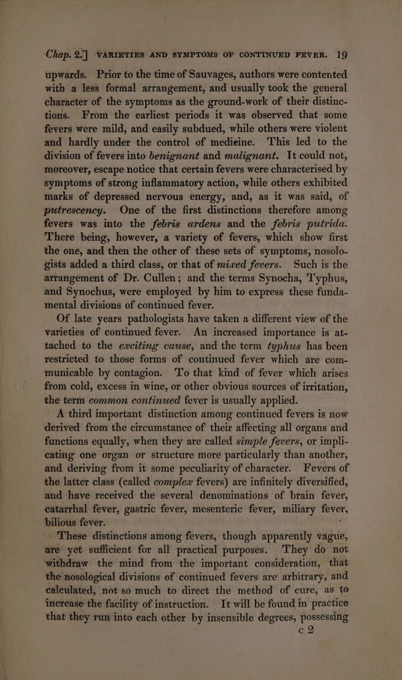 upwards. Prior to the time of Sauvages, authors were contented with a less formal arrangement, and usually took the general character of the symptoms as the ground-work of their distinc- tions. From the earliest periods it was observed that some fevers were mild, and easily subdued, while others were violent and hardly under the control of medieine. ‘This led to the division of fevers into benignant and malignant. It could not, moreover, escape notice that certain fevers were characterised by symptoms of strong inflammatory action, while others exhibited marks of depressed nervous energy, and, as it was said, of putrescency. One of the first distinctions therefore among fevers was into the febris ardens and the febris putrida. There being, however, a variety of fevers, which show first the one, and then the other of these sets of symptoms, nosolo- gists added a third class, or that of mixed fevers. Such is the arrangement of Dr. Cullen; and the terms Synocha, 'T'yphus, and Synochus, were employed by him to express these funda- mental divisions of continued fever. Of late years pathologists have taken a different view of the varieties of continued fever. An increased importance is at- tached to the eaciting cause, and the term typhus has been restricted to those forms of continued fever which are com- municable by contagion. ‘To that kind of fever which arises from cold, excess in wine, or other obvious sources of irritation, the term common continued fever is usually applied. A third important distinction among continued fevers is now derived from the circumstance of their affecting all organs and functions equally, when they are called simple fevers, or impli- cating one organ or structure more particularly than another, and deriving from it some peculiarity of character. Fevers of the latter class (called complew fevers) are infinitely diversified, and have received the several denominations of brain fever, catarrhal fever, gastric fever, mesenteric fever, miliary eas bilious fever. These distinctions among fevers, though apparently vague, are yet sufficient for all practical purposes. They do not withdraw the mind from the important consideration, that the nosological divisions of continued fevers are arbitrary, and calculated, not so much to direct the method of cure, as to Increase the facility of instruction. It will be found in practice that they run into each other by insensible degrees, possessing c2