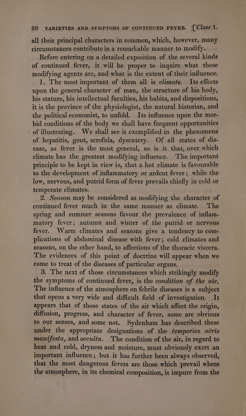all their principal characters in common, which, however, many circumstances contribute in a remarkable manner to modify. Before entering on a detailed exposition of the several kinds of continued fever, it will be proper to inquire what these modifying agents are, and what is the extent of their influence. 1. The most important of them all is climate. Its effects upon the general character of man, the structure of his body, his stature, his intellectual faculties, his habits, and dispositions, it is the province of the physiologist, the natural historian, and the political economist, to unfold. Its influence upon the mor- bid conditions of the body we shall have frequent opportunities . of illustrating. We shall see it exemplified in the phenomena of hepatitis, gout, scrofula, dysentery. Of all states of dis- ease, as fever is the most general, so is it that, over which climate has the greatest modifying influence. ‘The important principle to be kept in view is, that a hot climate is favourable to the development of inflammatory or ardent fever; while the low, nervous, and putrid form of fever prevails chiefly in cold or temperate climates. | 2. Season may be considered as modifying the character of continued fever much in the same manner as climate. ‘The spring and summer seasons favour the prevalence of inflam- matory fever; autumn and winter of the putrid or nervous fever. Warm climates and seasons give a tendency to com- plications of abdominal disease with fever; cold climates and seasons, on the other hand, to affections of the thoracic viscera. The evidences of this point of doctrine will appear when we come to treat of the diseases of particular organs. 3. The next of those circumstances which strikingly modify the symptoms of continued fever, is the condition of the air. The influence of the atmosphere on febrile diseases is a subject that opens a very wide and difficult field of investigation. It appears that of those states of the air which affect the origin, diffusion, progress, and character of fever, some are obvious to our senses, and some not. Sydenham has described these under the appropriate designations of the temperies aéris manifesta, and occulta. 'The condition of the air, in regard to heat and cold, dryness and moisture, must obviously exert an important influence; but it has further been always observed, that the most dangerous fevers are those which prevail where the atmosphere, in its chemical composition, is impure from the