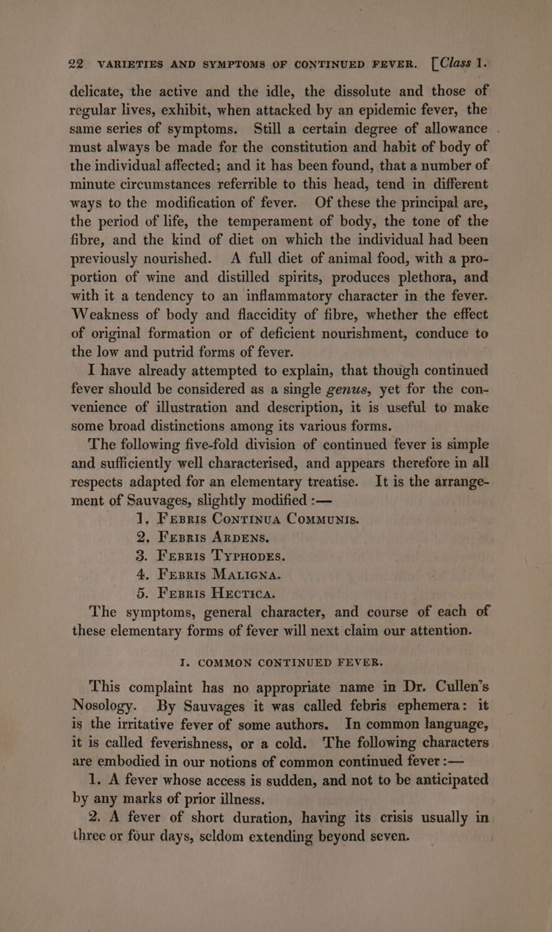 delicate, the active and the idle, the dissolute and those of regular lives, exhibit, when attacked by an epidemic fever, the same series of symptoms. Still a certain degree of allowance . must always be made for the constitution and habit of body of the individual affected; and it has been found, that a number of minute circumstances referrible to this head, tend in different ways to the modification of fever. Of these the principal are, the period of life, the temperament of body, the tone of the fibre, and the kind of diet on which the individual had been previously nourished. A full diet of animal food, with a pro- portion of wine and distilled spirits, produces plethora, and with it a tendency to an inflammatory character in the fever. Weakness of body and flaccidity of fibre, whether the effect of original formation or of deficient nourishment, conduce to the low and putrid forms of fever. I have already attempted to explain, that though continued fever should be considered as a single genus, yet for the con- venience of illustration and description, it is useful to make some broad distinctions among its various forms. The following five-fold division of continued fever is simple and sufficiently well characterised, and appears therefore in all respects adapted for an elementary treatise. It is the arrange- ment of Sauvages, slightly modified :— 1, Fesris Continua Communis. 2, Fesris ARDENS. 3. Ferris 'TypHopEs. 4, Fresris Mariena. 5. Fresris Hecrica. The symptoms, general character, and course of each of these elementary forms of fever will next claim our attention. I. COMMON CONTINUED FEVER. This complaint has no appropriate name in Dr. Cullen’s Nosology. By Sauvages it was called febris ephemera: it is the irritative fever of some authors. In common language, it is called feverishness, or a cold. The following characters are embodied in our notions of common continued fever :— 1. A fever whose access is sudden, and not to be anticipated by any marks of prior illness. 2. A fever of short duration, having its crisis usually in three or four days, seldom extending beyond seven.