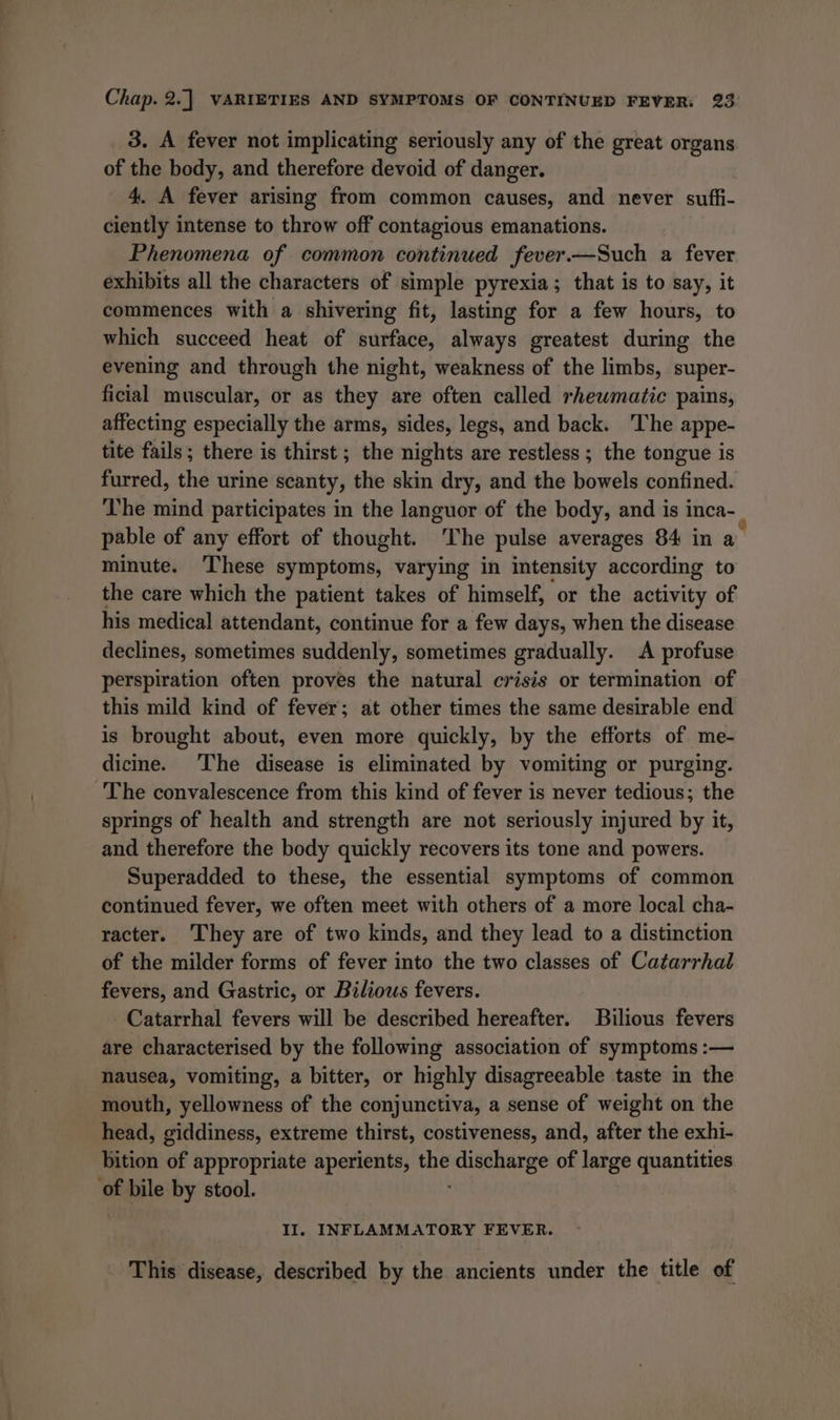 3. A fever not implicating seriously any of the great organs of the body, and therefore devoid of danger. 4. A fever arising from common causes, and never sufti- ciently intense to throw off contagious emanations. Phenomena of common continued fever.—Such a fever exhibits all the characters of simple pyrexia; that is to say, it commences with a shivering fit, lasting for a few hours, to which succeed heat of surface, always greatest during the evening and through the night, weakness of the limbs, super- ficial muscular, or as they are often called rheumatic pains, affecting especially the arms, sides, legs, and back. The appe- tite fails; there is thirst; the nights are restless ; the tongue is furred, the urine scanty, the skin dry, and the bowels confined. The mind participates in the languor of the body, and is inca- . pable of any effort of thought. ‘The pulse averages 84 in a minute. These symptoms, varying in intensity Hecording to the care which the patient takes of himself, or the activity of his medical attendant, continue for a few days, when the disease declines, sometimes suddenly, sometimes gradually. A profuse perspiration often proves the natural crisis or termination of this mild kind of fever; at other times the same desirable end is brought about, even more quickly, by the efforts of me- dicine. The disease is eliminated by vomiting or purging. The convalescence from this kind of fever is never tedious; the springs of health and strength are not seriously injured by it, and therefore the body quickly recovers its tone and powers. Superadded to these, the essential symptoms of common continued fever, we often meet with others of a more local cha- racter. They are of two kinds, and they lead to a distinction of the milder forms of fever into the two classes of Catarrhal fevers, and Gastric, or Bilious fevers. Catarrhal fevers will be described hereafter. Bilious fevers are characterised by the following association of symptoms :— nausea, vomiting, a bitter, or highly disagreeable taste in the mouth, yellowness of the conjunctiva, a sense of weight on the head, giddiness, extreme thirst, costiveness, and, after the exhi- bition of appropriate aperients, the iriacuvakely of large quantities * bile by stool. II. INFLAMMATORY FEVER. This disease, described by the ancients under the title of