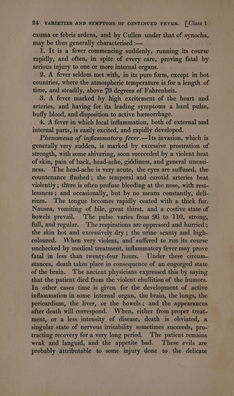 cauma or febris ardens, and by Cullen under that of synocha, may be thus generally characterised :-— 1. It is a fever commencing suddenly, running its course rapidly, and often, in spite of every care, proving fatal by serious injury to one or more internal organs. 2. A fever seldom met with, in its pure form, except in hot countries, where the atmospheric temperature is for a length of time, and steadily, above 70 degrees of Fahrenheit. 3. A fever marked by high excitement of the heart and arteries, and having for its leading symptoms a hard pulse, buffy blood, and disposition to active hemorrhage. 4. A fever in which local inflammation, both of external and internal parts, is easily excited, and rapidly developed. Phenomena of inflammatory fever.—Its invasion, which is generally very sudden, is marked by excessive prostration of strength, with some shivering, soon succeeded by a violent heat of skin, pain of back, head-ache, giddiness, and general uneasi- ness. ‘The head-ache is very acute, the eyes are suffused, the countenance flushed; the temporal and carotid arteries beat violently ; there is often profuse bleeding at the nose, with rest- lessness ; and occasionally, but by no means constantly, deli- rium. ‘The tongue becomes rapidly coated with a thick fur. Nausea, vomiting of bile, great thirst, and a costive state of bowels prevail. The pulse varies from 96 to 110, strong, full, and regular. ‘The respirations are oppressed and hurried ; the skin hot and excessively dry ; the urine scanty and high- coloured. When very violent, and suffered to run its course unchecked by medical treatment, inflammatory fever may prove fatal in less than twenty-four hours. Under these circum- stances, death takes place in consequence of an engorged state of the brain. The ancient physicians expressed this by saying that the patient died from the violent ebullition of the humors. In other cases time is given for the development of active inflammation in some internal organ, the brain, the lungs, the pericardium, the liver, or the bowels; and the appearances after death will correspond. When, either from proper treat- — ment, or a less intensity of disease, death is obviated, a singular state of nervous irritability sometimes succeeds, pro- tracting recovery for a very long period. ‘The patient remains weak and languid, and the appetite bad. ‘These evils are probably attributable to some injury done to the delicate