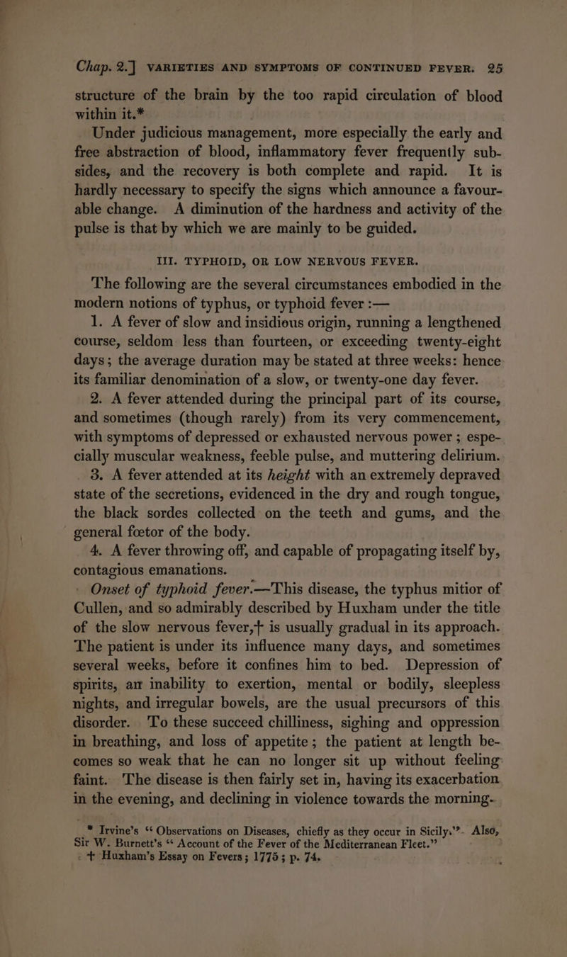 structure of the brain by the too rapid circulation of blood within it.* | Under judicious management, more especially the early and free abstraction of blood, inflammatory fever frequently sub- sides, and the recovery is both complete and rapid. It is hardly necessary to specify the signs which announce a favour- able change. A diminution of the hardness and activity of the pulse is that by which we are mainly to be guided. IlI. TYPHOID, OR LOW NERVOUS FEVER. The following are the several circumstances embodied in the modern notions of typhus, or typhoid fever :— 1. A fever of slow and insidious origin, running a lengthened course, seldom less than fourteen, or exceeding twenty-eight days; the average duration may be stated at three weeks: hence its familiar denomination of a slow, or twenty-one day fever. 2. A fever attended during the principal part of its course, and sometimes (though rarely) from its very commencement, with symptoms of depressed or exhausted nervous power ; espe- cially muscular weakness, feeble pulse, and muttering delirium. _ 3, A fever attended at its height with an extremely depraved state of the secretions, evidenced in the dry and rough tongue, the black sordes collected on the teeth and gums, and the general foetor of the body. 4. A fever throwing off, and capable of propagating itself by, contagious emanations. Onset of typhoid fever.—This disease, the typhus mitior of Cullen, and so admirably described by Huxham under the title of the slow nervous fever,} is usually gradual in its approach. The patient is under its influence many days, and sometimes several weeks, before it confines him to bed. Depression of spirits, am inability to exertion, mental or bodily, sleepless nights, and irregular bowels, are the usual precursors of this disorder. 'To these succeed chilliness, sighing and oppression in breathing, and loss of appetite; the patient at length be- comes so weak that he can no longer sit up without feeling faint. ‘The disease is then fairly set in, having its exacerbation in the evening, and declining in violence towards the morning. _™ Irvine’s ‘¢ Observations on Diseases, chiefly as they occur in Sicily.’?. Also, Sir W. Burnett’s ‘“* Account of the Fever of the Mediterranean Fleet.” - + Huxham’s Essay on Fevers; 1775; p. 74.