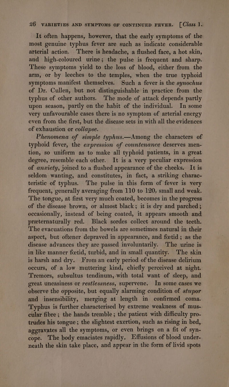 It often happens, however, that the early symptoms of the most genuine typhus fever are such as indicate considerable arterial action. ‘There is headache, a flushed face, a hot skin, and high-coloured urine; the pulse is frequent and sharp. These symptoms yield to the loss of blood, either from the arm, or by leeches to the temples, when the true typhoid symptoms manifest themselves. Such a fever is the synochus of Dr. Cullen, but not distinguishable in practice from the typhus of other authors. ‘The mode of attack depends partly upon season, partly on the habit of the individual. In some very unfavourable cases there is no symptom of arterial energy even from the first, but the disease sets in with all the evidences of exhaustion or collapse. Phenomena of simple typhus.—Among the characters of typhoid fever, the expression of countenance deserves men- tion, so uniform as to make all typhoid patients, in a great degree, resemble each other. It is a very peculiar expression of anxiety, joined to a flushed appearance of the cheeks. It is seldom wanting, and constitutes, in fact, a striking charac- teristic of typhus. The pulse in this form of fever is very frequent, generally averaging from 110 to 120, small and weak. The tongue, at first very much coated, becomes in the progress of the disease brown, or almost black; it is dry and parched ; occasionally, instead of being coated, it appears smooth and preternaturally red. Black sordes collect around the teeth. The evacuations from the bowels are sometimes natural in their aspect, but oftener depraved in appearance, and foetid ; as the disease advances they are passed involuntarily. The urine is in like manner fcetid, turbid, and in small quantity. The skin is harsh and dry. From an early period of the disease delirium occurs, of a low muttering kind, chiefly perceived at night. Tremors, subsultus tendinum,-with total want of sleep, and great uneasiness or restlessness, supervene. In some cases we observe the opposite, but equally alarming condition of ste«por and insensibility, merging at length in confirmed coma. Typhus is further characterised by extreme weakness of mus- cular fibre ; the hands tremble; the patient with difficulty pro- trudes his tongue ; the slightest exertion, such as rising in bed, aggravates all the symptoms, or even brings on a fit of syn- cope. The body emaciates rapidly. Effusions of blood under- neath the skin take place, and appear in the form of livid spots