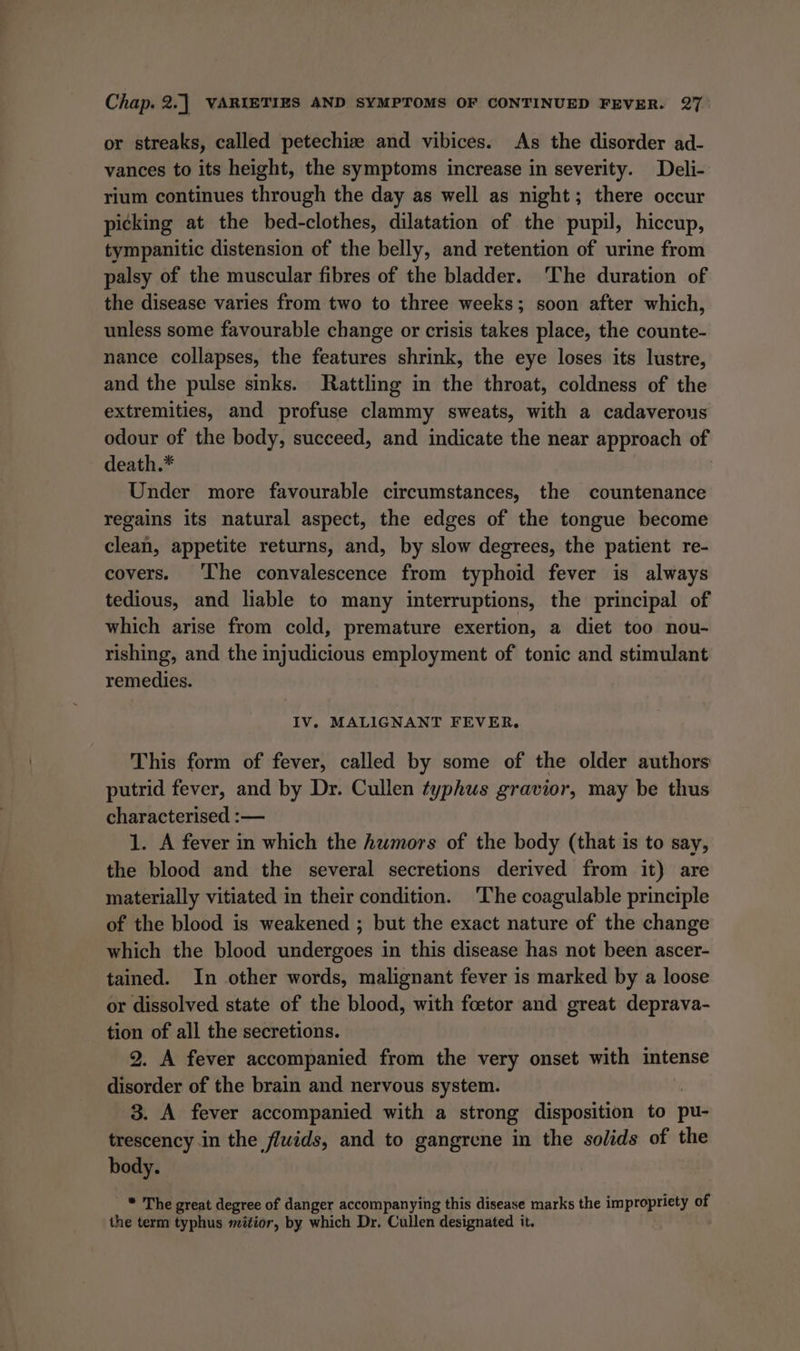 or streaks, called petechiz and vibices. As the disorder ad- vances to its height, the symptoms increase in severity. Deli- rium continues through the day as well as night; there occur picking at the bed-clothes, dilatation of the pupil, hiccup, tympanitic distension of the belly, and retention of urine from palsy of the muscular fibres of the bladder. ‘The duration of the disease varies from two to three weeks; soon after which, unless some favourable change or crisis takes place, the counte- nance collapses, the features shrink, the eye loses its lustre, and the pulse sinks. Rattling in the throat, coldness of the extremities, and profuse clammy sweats, with a cadaverous odour of the body, succeed, and indicate the near approach of death.* Under more favourable circumstances, the countenance regains its natural aspect, the edges of the tongue become clean, appetite returns, and, by slow degrees, the patient re- covers. The convalescence from typhoid fever is always tedious, and liable to many interruptions, the principal of which arise from cold, premature exertion, a diet too nou- rishing, and the injudicious employment of tonic and stimulant remedies. IV. MALIGNANT FEVER. This form of fever, called by some of the older authors putrid fever, and by Dr. Cullen typhus gravior, may be thus characterised :— 1. A fever in which the humors of the body (that is to say, the blood and the several secretions derived from it) are materially vitiated in their condition. ‘The coagulable principle of the blood is weakened ; but the exact nature of the change which the blood undergoes in this disease has not been ascer- tained. In other words, malignant fever is marked by a loose or dissolved state of the blood, with foetor and great deprava- tion of all the secretions. 2. A fever accompanied from the very onset with intense disorder of the brain and nervous system. 3. A fever accompanied with a strong disposition to pu- trescency in the fluids, and to gangrene in the solids of the body. * The great degree of danger accompanying this disease marks the impropriety of the term typhus mitior, by which Dr. Cullen designated it.